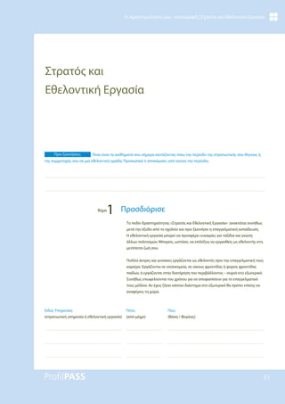 51
Οι Δραστηριότητές μου - καταγραφή | Στρατός και Εθελοντική Εργασία
Στρατός και
Εθελοντική Εργασία
Το πεδίο δραστηριότητας «Στρατός και Εθελοντική Εργασία» ανακτάται συνήθως
μετά την έξοδο από το σχολείο και πριν ξεκινήσει η επαγγελματική εκπαίδευση.
Η εθελοντική εργασία μπορεί να προσφέρει ευκαιρίες για ταξίδια και γνώση
άλλων πολιτισμών. Μπορείς, ωστόσο, να επιλέξεις να εργασθείς ως εθελοντής στη
μετέπειτα ζωή σου.
Πολλοί άντρες και γυναίκες εργάζονται ως εθελοντές πριν την επαγγελματική τους
καριέρα. Εργάζονται σε νοσοκομεία, σε οίκους φροντίδας ή φορείς φροντίδας
παίδων, ή εργάζονται στην διατήρηση του περιβάλλοντος – συχνά στο εξωτερικό.
Συνήθως επωφελούνται του χρόνου για να αποφασίσουν για το επαγγελματικό
τους μέλλον. Αν έχεις ζήσει κάποιο διάστημα στο εξωτερικό θα πρέπει επίσης να
αναφέρεις τη χώρα.
Πριν ξεκινήσεις: Ποια είναι τα αισθήματά σου σήμερα κοιτάζοντας πίσω την περίοδο της στρατιωτικής σου θητείας ή
της συμμετοχής σου σε μια εθελοντική ομάδα; Προσωπικά τι αποκόμισες από εκείνη την περίοδο;
Βήμα
1 Προσδιόρισε
Που;
(Βάση / Φορέας)
Πότε;
(από-μέχρι)
Είδος Υπηρεσίας
(στρατιωτική υπηρεσία ή εθελοντική εργασία)
 
