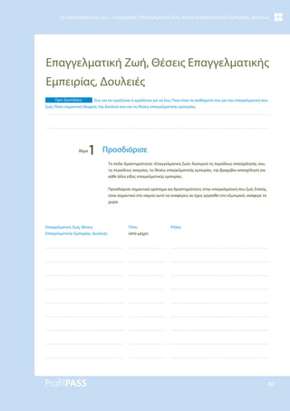 60
Οι Δραστηριότητές μου – καταγραφή | Επαγγελματική Ζωή, Θέσεις Επαγγελματικής Εμπειρίας, Δουλειές
Επαγγελματική Ζωή, Θέσεις Επαγγελματικής
Εμπειρίας, Δουλειές
Ρόλος
Πότε;
(από-μέχρι)
Επαγγελματική Ζωή, Θέσεις
Επαγγελματικής Εμπειρίας, Δουλειές
Το πεδίο δραστηριότητας «Επαγγελματική Ζωή» διαπερνά τις περιόδους απασχόλησής σου,
τις περιόδους ανεργίας, τις θέσεις επαγγελματικής εμπειρίας, την βραχύβια απασχόληση και
κάθε άλλο είδος επαγγελματικής εμπειρίας.
Προσδιόρισε σημαντικά ορόσημα και δραστηριότητες στην επαγγελματική σου ζωή. Επίσης,
είναι σημαντικό στο σημείο αυτό να αναφέρεις αν έχεις εργασθεί στο εξωτερικό, ανάφερε τη
χώρα.
Πριν ξεκινήσεις: Ζεις για να εργάζεσαι ή εργάζεσαι για να ζεις; Ποια είναι τα αισθήματά σου για την επαγγελματική σου
ζωή; Πόσο σημαντική θεωρείς την δουλειά σου και τις θέσεις επαγγελματικής εμπειρίας;
Βήμα
1 Προσδιόρισε
 