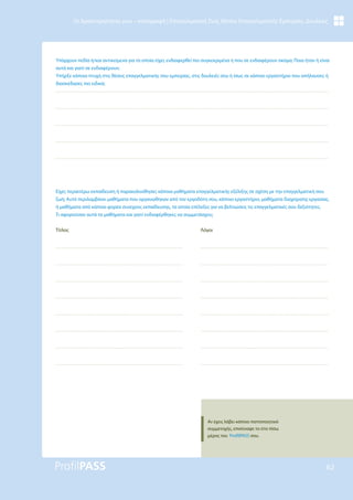 62
Οι Δραστηριότητές μου – καταγραφή | Επαγγελματική Ζωή, Θέσεις Επαγγελματικής Εμπειρίας, Δουλειές
Υπάρχουν πεδία ή/και αντικείμενα για τα οποία είχες ενδιαφερθεί πιο συγκεκριμένα ή που σε ενδιαφέρουν ακόμα; Ποια ήταν ή είναι
αυτά και γιατί σε ενδιαφέρουν;
Υπήρξε κάποια πτυχή στις θέσεις επαγγελματικής σου εμπειρίας, στις δουλειές σου ή ίσως σε κάποιο εργαστήριο που απήλαυσες ή
διασκέδασες πιο ειδικά;
Είχες περαιτέρω εκπαίδευση ή παρακολούθησες κάποια μαθήματα επαγγελματικής εξέλιξης σε σχέση με την επαγγελματική σου
ζωή; Αυτό περιλαμβάνει μαθήματα που οργανώθηκαν από τον εργοδότη σου, κάποιο εργαστήριο, μαθήματα διαχείρισης εργασίας,
ή μαθήματα από κάποιο φορέα συνεχούς εκπαίδευσης, τα οποία επέλεξες για να βελτιώσεις τις επαγγελματικές σου δεξιότητες.
Τι αφορούσαν αυτά τα μαθήματα και γιατί ενδιαφέρθηκες να συμμετάσχεις;
Τίτλος Λόγοι
Αν έχεις λάβει κάποιο πιστοποιητικό
συμμετοχής, επισύναψε το στο πίσω
μέρος του ProfilPASS σου.
 