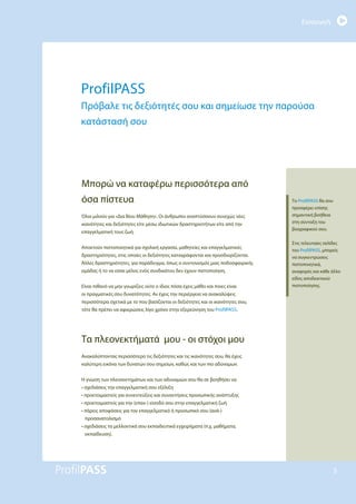 Εισαγωγή
5
ProfilPASS
Πρόβαλε τις δεξιότητές σου και σημείωσε την παρούσα
κατάστασή σου
Μπορώ να καταφέρω περισσότερα από
όσα πίστευα
Όλοι μιλούν για «Δια Βίου Μάθηση». Οι άνθρωποι αναπτύσσουν συνεχώς νέες
ικανότητες και δεξιότητες είτε μέσω ιδιωτικών δραστηριοτήτων είτε από την
επαγγελματική τους ζωή.
Αποκτούν πιστοποιητικά για σχολική εργασία, μαθητείες και επαγγελματικές
δραστηριότητες, στις οποίες οι δεξιότητες καταγράφονται και προσδιορίζονται.
Άλλες δραστηριότητες, για παράδειγμα, όπως ο συντονισμός μιας ποδοσφαιρικής
ομάδας ή το να είσαι μέλος ενός συνδικάτου δεν έχουν πιστοποίηση.
Είναι πιθανό να μην γνωρίζεις ούτε ο ίδιος πόσα έχεις μάθει και ποιες είναι
οι πραγματικές σου δυνατότητες. Αν έχεις την περιέργεια να ανακαλύψεις
περισσότερα σχετικά με το που βασίζονται οι δεξιότητες και οι ικανότητες σου,
τότε θα πρέπει να αφιερώσεις λίγο χρόνο στην εξερεύνηση του ProfilPASS.
Τα πλεονεκτήματά μου - οι στόχοι μου
Ανακαλύπτοντας περισσότερο τις δεξιότητες και τις ικανότητες σου, θα έχεις
καλύτερη εικόνα των δυνατών σου σημείων, καθώς και των πιο αδύναμων.
Η γνώση των πλεονεκτημάτων και των αδυναμιών σου θα σε βοηθήσει να
• σχεδιάσεις την επαγγελματική σου εξέλιξη
• προετοιμαστείς για συνεντεύξεις και συναντήσεις προσωπικής ανάπτυξης
• προετοιμαστείς για την (επαν-) είσοδό σου στην επαγγελματική ζωή
• πάρεις αποφάσεις για τον επαγγελματικό ή προσωπικό σου (ανά-)
προσανατολισμό
• σχεδιάσεις τα μελλοντικά σου εκπαιδευτικά εγχειρήματα (π.χ. μαθήματα,
εκπαίδευση).
Το ProfilPASS θα σου
προσφέρει επίσης
σημαντική βοήθεια
στη σύνταξη του
βιογραφικού σου.
Στις τελευταίες σελίδες
του ProfilPASS, μπορείς
να συγκεντρώσεις
πιστοποιητικά,
αναφορές και κάθε άλλο
είδος αποδεικτικού
πιστοποίησης.
 