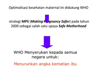 Optimalisasi kesehatan maternal ini didukung WHO
strategi MPS (Making Pregnancy Safer) pada tahun
2000 sebagai salah satu upaya Safe Motherhood
WHO Menyerukan kepada semua
negara untuk:
Menurunkan angka kematian ibu
 
