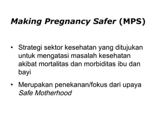 Making Pregnancy Safer (MPS)
• Strategi sektor kesehatan yang ditujukan
untuk mengatasi masalah kesehatan
akibat mortalitas dan morbiditas ibu dan
bayi
• Merupakan penekanan/fokus dari upaya
Safe Motherhood
 