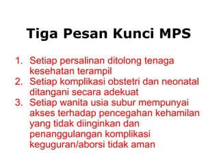 1. Setiap persalinan ditolong tenaga
kesehatan terampil
2. Setiap komplikasi obstetri dan neonatal
ditangani secara adekuat
3. Setiap wanita usia subur mempunyai
akses terhadap pencegahan kehamilan
yang tidak diinginkan dan
penanggulangan komplikasi
keguguran/aborsi tidak aman
Tiga Pesan Kunci MPS
 