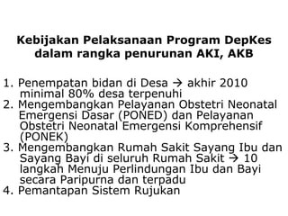 1. Penempatan bidan di Desa  akhir 2010
minimal 80% desa terpenuhi
2. Mengembangkan Pelayanan Obstetri Neonatal
Emergensi Dasar (PONED) dan Pelayanan
Obstetri Neonatal Emergensi Komprehensif
(PONEK)
3. Mengembangkan Rumah Sakit Sayang Ibu dan
Sayang Bayi di seluruh Rumah Sakit  10
langkah Menuju Perlindungan Ibu dan Bayi
secara Paripurna dan terpadu
4. Pemantapan Sistem Rujukan
Kebijakan Pelaksanaan Program DepKes
dalam rangka penurunan AKI, AKB
 