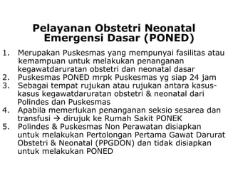 1. Merupakan Puskesmas yang mempunyai fasilitas atau
kemampuan untuk melakukan penanganan
kegawatdaruratan obstetri dan neonatal dasar
2. Puskesmas PONED mrpk Puskesmas yg siap 24 jam
3. Sebagai tempat rujukan atau rujukan antara kasus-
kasus kegawatdaruratan obstetri & neonatal dari
Polindes dan Puskesmas
4. Apabila memerlukan penanganan seksio sesarea dan
transfusi  dirujuk ke Rumah Sakit PONEK
5. Polindes & Puskesmas Non Perawatan disiapkan
untuk melakukan Pertolongan Pertama Gawat Darurat
Obstetri & Neonatal (PPGDON) dan tidak disiapkan
untuk melakukan PONED
Pelayanan Obstetri Neonatal
Emergensi Dasar (PONED)
 