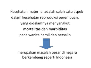 Kesehatan maternal adalah salah satu aspek
dalam kesehatan reproduksi perempuan,
yang didalamnya menyangkut
mortalitas dan morbiditas
pada wanita hamil dan bersalin
merupakan masalah besar di negara
berkembang seperti Indonesia
 