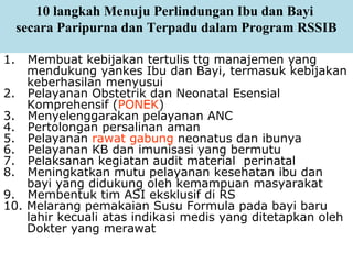 10 langkah Menuju Perlindungan Ibu dan Bayi
secara Paripurna dan Terpadu dalam Program RSSIB
1. Membuat kebijakan tertulis ttg manajemen yang
mendukung yankes Ibu dan Bayi, termasuk kebijakan
keberhasilan menyusui
2. Pelayanan Obstetrik dan Neonatal Esensial
Komprehensif (PONEK)
3. Menyelenggarakan pelayanan ANC
4. Pertolongan persalinan aman
5. Pelayanan rawat gabung neonatus dan ibunya
6. Pelayanan KB dan imunisasi yang bermutu
7. Pelaksanan kegiatan audit material perinatal
8. Meningkatkan mutu pelayanan kesehatan ibu dan
bayi yang didukung oleh kemampuan masyarakat
9. Membentuk tim ASI eksklusif di RS
10. Melarang pemakaian Susu Formula pada bayi baru
lahir kecuali atas indikasi medis yang ditetapkan oleh
Dokter yang merawat
 