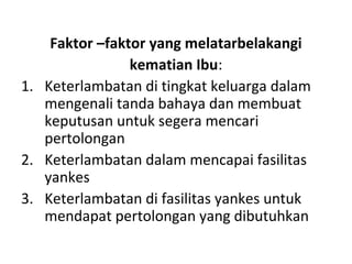 Faktor –faktor yang melatarbelakangi
kematian Ibu:
1. Keterlambatan di tingkat keluarga dalam
mengenali tanda bahaya dan membuat
keputusan untuk segera mencari
pertolongan
2. Keterlambatan dalam mencapai fasilitas
yankes
3. Keterlambatan di fasilitas yankes untuk
mendapat pertolongan yang dibutuhkan
 
