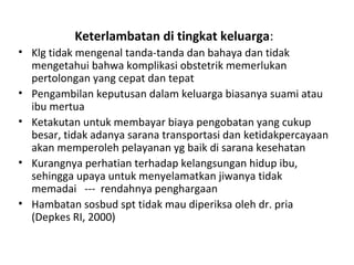 Keterlambatan di tingkat keluarga:
• Klg tidak mengenal tanda-tanda dan bahaya dan tidak
mengetahui bahwa komplikasi obstetrik memerlukan
pertolongan yang cepat dan tepat
• Pengambilan keputusan dalam keluarga biasanya suami atau
ibu mertua
• Ketakutan untuk membayar biaya pengobatan yang cukup
besar, tidak adanya sarana transportasi dan ketidakpercayaan
akan memperoleh pelayanan yg baik di sarana kesehatan
• Kurangnya perhatian terhadap kelangsungan hidup ibu,
sehingga upaya untuk menyelamatkan jiwanya tidak
memadai --- rendahnya penghargaan
• Hambatan sosbud spt tidak mau diperiksa oleh dr. pria
(Depkes RI, 2000)
 