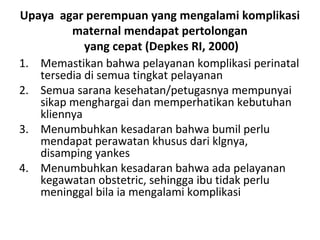 Upaya agar perempuan yang mengalami komplikasi
maternal mendapat pertolongan
yang cepat (Depkes RI, 2000)
1. Memastikan bahwa pelayanan komplikasi perinatal
tersedia di semua tingkat pelayanan
2. Semua sarana kesehatan/petugasnya mempunyai
sikap menghargai dan memperhatikan kebutuhan
kliennya
3. Menumbuhkan kesadaran bahwa bumil perlu
mendapat perawatan khusus dari klgnya,
disamping yankes
4. Menumbuhkan kesadaran bahwa ada pelayanan
kegawatan obstetric, sehingga ibu tidak perlu
meninggal bila ia mengalami komplikasi
 