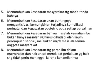 5. Menumbuhkan kesadaran masyarakat ttg tanda-tanda
bahaya
6. Menumbuhkan kesadaran akan pentingnya
mengantisipasi kemungkinan terjadinya komplikasi
perinatal dan kegawatan obstetric pada setiap persalinan
7. Menumbuhkan kesadaran bahwa masalah kematian ibu
bukan hanya masalah yg harus dihadapi oleh kaum
perempuan sendiri, melainkan mrpk masalah semua
anggota masyarakat
8. Menumbuhkan kesadaran ttg peran ibu dalam
masyarakat dan hak untuk mendapat perlakuan yg baik
shg tidak perlu meninggal karena kehamilannya
 