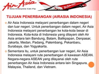 TUJUAN PENERBANGAN (AIRASIA INDONESIA)
 Air Asia Indonesia melayani penerbangan dalam negeri
  dan luar negeri. Untuk penerbangan dalam negeri, Air Asia
  Indonesia melayani penerbangan ke kota-kota besar di
  Indonesia. Kota-kota di Indonesia yang dilayani oleh Air
  Asia antara lain Bandung, Batam, Balikpapan, Denpasar,
  Jakarta, Medan, Padang, Palembang, Pekanbaru,
  Surabaya, dan Yogyakarta.
 Sementara itu, untuk penerbangan luar negeri, Air Asia
  Indonesia melayani rute penerbangan di kawasan ASEAN.
  Negara-negara ASEAN yang dilayanai oleh rute
  penerbangan Air Asia Indonesia antara lain Singapura,
  Malaysia, Thailand, dan Vietnam.
 