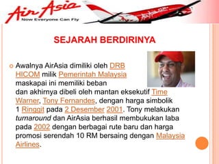 SEJARAH BERDIRINYA

   Awalnya AirAsia dimiliki oleh DRB
    HICOM milik Pemerintah Malaysia                namun
    maskapai ini memiliki beban                yang berat
    dan akhirnya dibeli oleh mantan eksekutif Time
    Warner, Tony Fernandes, dengan harga simbolik
    1 Ringgit pada 2 Desember 2001. Tony melakukan
    turnaround dan AirAsia berhasil membukukan laba
    pada 2002 dengan berbagai rute baru dan harga
    promosi serendah 10 RM bersaing dengan Malaysia
    Airlines.
 