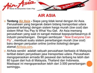 AIR ASIA
   Tentang Air Asia - Siapa yang tidak kenal dengan Air Asia.
    Perusahaan yang bergerak dalam bidang transportasi udara
    (pesawat terbang) dengan sistem harga murah (low cost) dan
    sistem What You Pay Is What You Get. Air Asia memang
    perusahaan yang saat ini sangat melesat kepopularitasannya di
    industri penerbangan. Dengan semboyan ” Now Everyone Can
    Fly” , membuat suatu sistem penerbangan murah (low cost)
    baru dengan penjualan online (online ticketing) dengan
    alamat AirAsia.com.
   AirAsia sendiri adalah sebuah perusahaan berbasis di Malaysia
    terlibat dalam penyediaan jasa transportasi udara. Perusahaan
    mengoperasikan armada 90 pesawat dan terbang ke lebih dari
    60 tujuan dari hub di Malaysia, Thailand dan Indonesia.
    Maskapai ini mengoperasikan lebih dari 3.500 penerbangan
    seminggu.
 