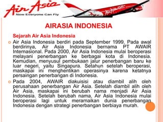AIRASIA INDONESIA
    Sejarah Air Asia Indonesia
   Air Asia Indonesia berdiri pada September 1999. Pada awal
    berdirinya, Air Asia Indonesia bernama PT AWAIR
    Internasional. Pada 2000, Air Asia Indonesia mulai beroperasi
    melayani penerbangan ke berbagai kota di Indonesia.
    Kemudian, menyusul pembukaan jalur penerbangan baru ke
    luar negeri, yaitu Singapura. Setahun setelah beroperasi,
    maskapai ini menghentikan operasinya karena ketatnya
    persaingan penerbangan di Indonesia.
   Pada 2004, AWAIR diakuisisi atau diambil alih oleh
    perusahaan penerbangan Air Asia. Setelah diambil alih oleh
    Air Asia, maskapai ini berubah nama menjadi Air Asia
    Indonesia. Setelah berubah nama, Air Asia Indonesia mulai
    beroperasi lagi untuk meramaikan dunia penerbangan
    Indonesia dengan strategi penerbangan berbiaya murah.
 