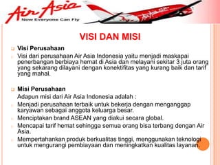 VISI DAN MISI
   Visi Perusahaan
o   Visi dari perusahaan Air Asia Indonesia yaitu menjadi maskapai
    penerbangan berbiaya hemat di Asia dan melayani sekitar 3 juta orang
    yang sekarang dilayani dengan konektifitas yang kurang baik dan tarif
    yang mahal.

   Misi Perusahaan
    Adapun misi dari Air Asia Indonesia adalah :
o   Menjadi perusahaan terbaik untuk bekerja dengan menganggap
    karyawan sebagai anggota keluarga besar.
o   Menciptakan brand ASEAN yang diakui secara global.
o   Mencapai tarif hemat sehingga semua orang bisa terbang dengan Air
    Asia.
o   Mempertahankan produk berkualitas tinggi, menggunakan teknologi
    untuk mengurangi pembiayaan dan meningkatkan kualitas layanan.
 