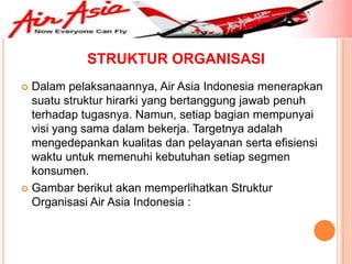 STRUKTUR ORGANISASI
 Dalam pelaksanaannya, Air Asia Indonesia menerapkan
  suatu struktur hirarki yang bertanggung jawab penuh
  terhadap tugasnya. Namun, setiap bagian mempunyai
  visi yang sama dalam bekerja. Targetnya adalah
  mengedepankan kualitas dan pelayanan serta efisiensi
  waktu untuk memenuhi kebutuhan setiap segmen
  konsumen.
 Gambar berikut akan memperlihatkan Struktur
  Organisasi Air Asia Indonesia :
 