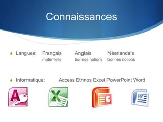 Connaissances
S Langues: Français Anglais Néerlandais
maternelle bonnes notions bonnes notions
S Informatique: Access Ethnos Excel PowerPoint Word
 