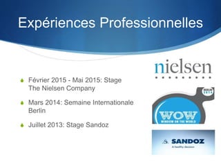 Expériences Professionnelles
S Février 2015 - Mai 2015: Stage
The Nielsen Company
S Mars 2014: Semaine Internationale
Berlin
S Juillet 2013: Stage Sandoz
 