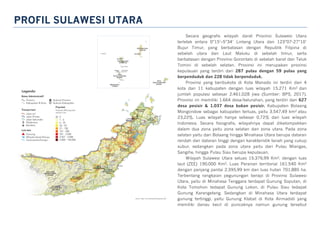 PROFIL SULAWESI UTARA
Secara geografis wilayah darat Provinsi Sulawesi Utara
terletak antara 0°15’–5°34’ Lintang Utara dan 123°07-27°10’
Bujur Timur, yang berbatasan dengan Republik Filipina di
sebelah utara dan Laut Maluku di sebelah timur, serta
berbatasan dengan Provinsi Gorontalo di sebelah barat dan Teluk
Tomini di sebelah selatan. Provinsi ini merupakan provinsi
kepulauan yang terdiri dari 287 pulau dengan 59 pulau yang
berpenduduk dan 228 tidak berpenduduk.
Provinsi yang beribukota di Kota Manado ini terdiri dari 4
kota dan 11 kabupaten dengan luas wilayah 15.271 Km2 dan
jumlah populasi sebesar 2.461.028 jiwa (Sumber: BPS, 2017).
Provinsi ini memiliki 1.664 desa/kelurahan, yang terdiri dari 627
desa pesisir & 1.037 desa bukan pesisir. Kabupaten Bolaang
Mongondow sebagai kabupaten terluas, yaitu 3.547,49 km2 atau
23,22%. Luas wilayah hanya sebesar 0,72% dari luas wilayah
Indonesia. Secara fisiografis, wilayahnya dapat dikelompokkan
dalam dua zona yaitu zona selatan dan zona utara. Pada zona
selatan yaitu dari Bolaang hingga Minahasa Utara berupa dataran
rendah dan dataran tinggi dengan karakteristik tanah yang cukup
subur, sedangkan pada zona utara yaitu dari Pulau Miangas,
Sangihe, hingga Pulau Siau berupa kepulauan.
Wilayah Sulawesi Utara seluas 15.376,99 Km2, dengan luas
laut (ZEE) 190.000 Km2. Luas Perairan territorial 161.540 Km2
dengan panjang pantai 2.395,99 km dan luas hutan 701.885 ha.
Terbentang rangkaian pegunungan berapi di Provinsi Sulawesi
Utara, yaitu di Minahasa Tenggara terdapat Gunung Soputan, di
Kota Tomohon tedapat Gunung Lokon, di Pulau Siau tedapat
Gunung Karangetang. Sedangkan di Minahasa Utara terdapat
gunung tertinggi, yaitu Gunung Klabat di Kota Airmadidi yang
memiliki danau kecil di puncaknya namun gunung tersebut
 