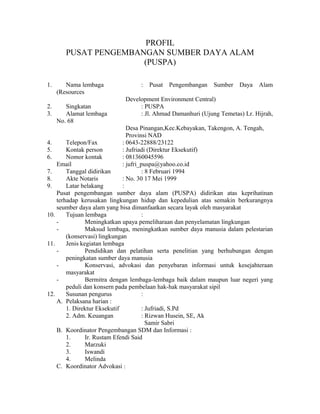 PROFIL
PUSAT PENGEMBANGAN SUMBER DAYA ALAM
(PUSPA)
1.

Nama lembaga
(Resources

2.
3.

Singkatan
Alamat lembaga
No. 68

:

Pusat

Pengembangan

Sumber

Daya

Alam

Development Environment Central)
: PUSPA
: Jl. Ahmad Damanhuri (Ujung Temetas) Lr. Hijrah,

Desa Pinangan,Kec.Kebayakan, Takengon, A. Tengah,
Provinsi NAD
4.
Telepon/Fax
: 0643-22888/23122
5.
Kontak person
: Jufriadi (Direktur Eksekutif)
6.
Nomor kontak
: 081360045596
Email
: jufri_puspa@yahoo.co.id
7.
Tanggal didirikan
: 8 Februari 1994
8.
Akte Notaris
: No. 30 17 Mei 1999
9.
Latar belakang
:
Pusat pengembangan sumber daya alam (PUSPA) didirikan atas keprihatinan
terhadap kerusakan lingkungan hidup dan kepedulian atas semakin berkurangnya
seumber daya alam yang bisa dimanfaatkan secara layak oleh masyarakat
10.
Tujuan lembaga
:
Meningkatkan upaya pemeliharaan dan penyelamatan lingkungan
Maksud lembaga, meningkatkan sumber daya manusia dalam pelestarian
(konservasi) lingkungan
11.
Jenis kegiatan lembaga
Pendidikan dan pelatihan serta penelitian yang berhubungan dengan
peningkatan sumber daya manusia
Konservasi, advokasi dan penyebaran informasi untuk kesejahteraan
masyarakat
Bermitra dengan lembaga-lembaga baik dalam maupun luar negeri yang
peduli dan konsern pada pembelaan hak-hak masyarakat sipil
12.
Susunan pengurus
:
A. Pelaksana harian :
1. Direktur Eksekutif
: Jufriadi, S.Pd
2. Adm. Keuangan
: Rizwan Husein, SE, Ak
Samir Sabri
B. Koordinator Pengembangan SDM dan Informasi :
1.
Ir. Rustam Efendi Said
2.
Marzuki
3.
Iswandi
4.
Melinda
C. Koordinator Advokasi :

 