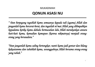 1
MUKADIMAH
QONUN ASASI NU
“ Dan berpegang teguhlah kamu semuanya kepada tali (agama) Allah dan
janganlah kamu bercerai-berai, dan ingatlah ni’mat Allah yang dilimpahkan
kepadamu ketika kamu dahulu bermusuhan lalu Allah merukunkan antara
hati-hati kamu, kemudian kamupun (karena nikmatnya) menjadi orang-
orang yang bersaudara.”
“Dan janganlah kamu saling bertengkar, nanti kamu jadi gentar dan hilang
kekuatanmu dan tabahlah kamu, sesungguhnya Allah bersama orang-orang
yang tabah.”
 
