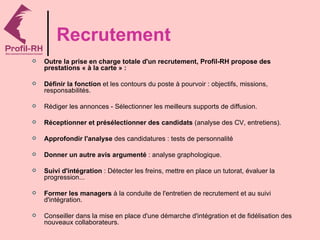 Recrutement
   Outre la prise en charge totale d'un recrutement, Profil-RH propose des
    prestations « à la carte » :

   Définir la fonction et les contours du poste à pourvoir : objectifs, missions,
    responsabilités.

   Rédiger les annonces - Sélectionner les meilleurs supports de diffusion.

   Réceptionner et présélectionner des candidats (analyse des CV, entretiens).

   Approfondir l'analyse des candidatures : tests de personnalité

   Donner un autre avis argumenté : analyse graphologique.

   Suivi d'intégration : Détecter les freins, mettre en place un tutorat, évaluer la
    progression...

   Former les managers à la conduite de l'entretien de recrutement et au suivi
    d'intégration.

   Conseiller dans la mise en place d'une démarche d'intégration et de fidélisation des
    nouveaux collaborateurs.
 