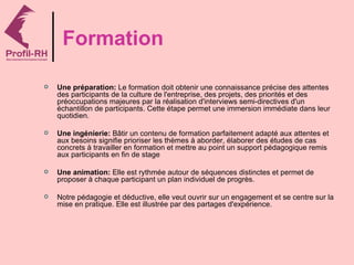 Formation

   Une préparation: Le formation doit obtenir une connaissance précise des attentes
    des participants de la culture de l'entreprise, des projets, des priorités et des
    préoccupations majeures par la réalisation d'interviews semi-directives d'un
    échantillon de participants. Cette étape permet une immersion immédiate dans leur
    quotidien.

   Une ingénierie: Bâtir un contenu de formation parfaitement adapté aux attentes et
    aux besoins signifie prioriser les thèmes à aborder, élaborer des études de cas
    concrets à travailler en formation et mettre au point un support pédagogique remis
    aux participants en fin de stage

   Une animation: Elle est rythmée autour de séquences distinctes et permet de
    proposer à chaque participant un plan individuel de progrès.

   Notre pédagogie et déductive, elle veut ouvrir sur un engagement et se centre sur la
    mise en pratique. Elle est illustrée par des partages d'expérience.
 
