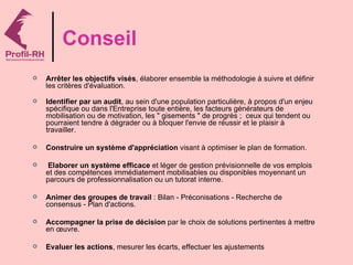 Conseil
   Arrêter les objectifs visés, élaborer ensemble la méthodologie à suivre et définir
    les critères d'évaluation.

   Identifier par un audit, au sein d'une population particulière, à propos d'un enjeu
    spécifique ou dans l'Entreprise toute entière, les facteurs générateurs de
    mobilisation ou de motivation, les " gisements " de progrès ; ceux qui tendent ou
    pourraient tendre à dégrader ou à bloquer l'envie de réussir et le plaisir à
    travailler.

   Construire un système d'appréciation visant à optimiser le plan de formation.

    Elaborer un système efficace et léger de gestion prévisionnelle de vos emplois
    et des compétences immédiatement mobilisables ou disponibles moyennant un
    parcours de professionnalisation ou un tutorat interne.

   Animer des groupes de travail : Bilan - Préconisations - Recherche de
    consensus - Plan d'actions.

   Accompagner la prise de décision par le choix de solutions pertinentes à mettre
    en œuvre.

   Evaluer les actions, mesurer les écarts, effectuer les ajustements
 