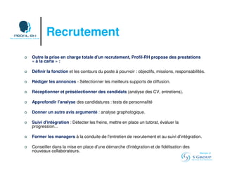 Recrutement 
 Outre la prise en charge totale d'un recrutement, Profil-RH propose des prestations 
« à la carte » : 
 Définir la fonction et les contours du poste à pourvoir : objectifs, missions, responsabilités. 
 Rédiger les annonces - Sélectionner les meilleurs supports de diffusion. 
 Réceptionner et présélectionner des candidats (analyse des CV, entretiens). 
 Approfondir l'analyse des candidatures : tests de personnalité 
 Donner un autre avis argumenté : analyse graphologique. 
 Suivi d'intégration : Détecter les freins, mettre en place un tutorat, évaluer la 
progression... 
 Former les managers à la conduite de l'entretien de recrutement et au suivi d'intégration. 
 Conseiller dans la mise en place d'une démarche d'intégration et de fidélisation des 
nouveaux collaborateurs. 
Member of 
 