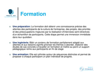 Formation 
 Une préparation: Le formation doit obtenir une connaissance précise des 
attentes des participants de la culture de l'entreprise, des projets, des priorités 
et des préoccupations majeures par la réalisation d'interviews semi-directives 
d'un échantillon de participants. Cette étape permet une immersion immédiate 
dans leur quotidien. 
 Une ingénierie: Bâtir un contenu de formation parfaitement adapté aux 
attentes et aux besoins signifie prioriser les thèmes à aborder, élaborer des 
études de cas concrets à travailler en formation et mettre au point un support 
pédagogique remis aux participants en fin de stage 
 Une animation: Elle est rythmée autour de séquences distinctes et permet de 
proposer à chaque participant un plan individuel de progrès. 
Member of 
 