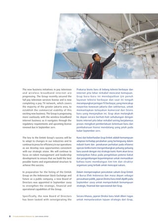 the new business initiatives in pay television               prakarsa bisnis baru di bidang televisi berbayar dan
                 a n d w i re l e s s b ro a d b a n d i n t e r n e t a re   internet pita lebar nirkabel mencatat kemajuan.
                 progressing. the Group recently secured the                  Grup baru-baru ini mendapatkan ijin penuh
                 full pay television services license and is now              layanan televisi berbayar dan saat ini tengah
                 completing a pay tV network, which covers                    merampungkan jaringan tV berbayar, yang mencakup
                 the majority of the greater Jakarta area, to                 mayoritas kawasan Jakarta dan sekitarnya, untuk
                 establish the commercial viability of this                   memantapkan kelayakan komersial dari bisnis
                 exciting new business. the Group is progressing              baru yang menjanjikan ini. Grup akan melangkah
                 more cautiously with the wireless broadband                  ke depan secara berhati-hati sehubungan dengan
                 internet business as it navigates through the                bisnis internet pita lebar nirkabel seiring berjalannya
                 regulatory requirements and upcoming license                 proses mengikuti pemberlakuan ketentuan baru dan
                 renewal due in September 2011.                               pembaharuan lisensi mendatang yang jatuh pada
                                                                              bulan September 2011.

                 the key to the emtek Group’s success will be                 Kunci dari keberhasilan Grup emtek adalah kemampuan
                 to adapt to changes in our industries and to                 adaptasi terhadap perubahan yang berlangsung dalam
                 continue to press for efficiency in our operations           industri kami dan penekanan perhatian pada efisiensi
                 as we develop new opportunities consistent                   operasi ketika kami mengembangkan peluang-peluang
                 with our strategic vision. We will continue to               baru searah dengan visi strategis kami. Kami akan terus
                 focus on talent management and leadership                    melanjutkan fokus pada pengelolaan potensi bakat
                 development to ensure that we build the best                 dan pengembangan kepemimpinan untuk memastikan
                 possible teams and organizational structure to               bahwa kami membangun tim-tim dan struktur
                 achieve this success.                                        organisasi yang terbaik untuk mencapai sukses.

                 In preparation for the listing of the emtek                  Dalam mempersiapkan pencatatan saham Grup emtek
                 Group on the Indonesian Stock exchange and                   di Bursa efek Indonesia dan masa depan sebagai
                 future as a public company, a new Board of                   perusahaan publik, jajaran Direksi baru telah dipilih pada
                 Directors was appointed in September 2009                    September 2009 untuk memperkokoh kemampuan
                 to strengthen the strategic, financial and                   strategis, finansial dan operasional dari Grup.
                 operational capabilities of the Group.

                 Specifically, the new Board of Directors                     Secara khusus, jajaran Direksi baru telah diberi tugas
                 has been tasked with reinvigorating the                      untuk menyelaraskan tujuan strategis dari Grup,




8   PT ELANG MAHKOTA TEKNOLOGI Tbk 2009 annual report
 