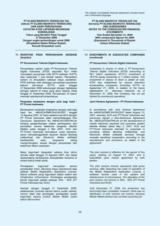 The original consolidated financial statements included herein
                                                             are in Indonesian language.

      PT ELANG MAHKOTA TEKNOLOGI Tbk                               PT ELANG MAHKOTA TEKNOLOGI Tbk
    (dahulu PT ELANG MAHKOTA TEKNOLOGI)                         (formerly PT ELANG MAHKOTA TEKNOLOGI)
            DAN ANAK PERUSAHAAN                                             AND SUBSIDIARIES
      CATATAN ATAS LAPORAN KEUANGAN                             NOTES TO THE CONSOLIDATED FINANCIAL
                  KONSOLIDASI                                                  STATEMENTS
        Tahun yang Berakhir Pada Tanggal                               Year Ended December 31, 2009
                31 Desember 2009                                      With comparative figures for 2008
      Dengan angka perbandingan untuk 2008                           (Expressed In Thousands of Rupiah
        (Dinyatakan Dalam Ribuan Rupiah,                                  Unless Otherwise Stated)
             Kecuali Dinyatakan Lain)


11. INVESTASI    PADA    PERUSAHAAN       ASOSIASI           11. INVESTMENTS IN ASSOCIATED COMPANIES
    (lanjutan)                                                   (continued)

   PT Konsorsium Televisi Digital Indonesia                      PT Konsorsium Televisi Digital Indonesia

   Penyertaaan saham pada PT Konsorsium Televisi                 Investment in shares of stock in PT Konsorsium
   Digital Indonesia (KTDI) sejumlah Rp1 miliar                  Televisi Digital Indonesia (KTDI) amounting to
   merupakan penyertaan milik SCTV sebesar 16,67%                Rp1 billion represents SCTV’s investment at
   atau sebanyak 1 juta lembar saham. Penyertaan                 16.67% equity ownership or 1 million shares. This
   saham ini dinyatakan sebesar biaya perolehan.                 investment in shares of stock is stated at cost.
   KTDI didirikan oleh berbagai perusahaan penyiaran             KTDI was established by various television
   televisi   (termasuk     SCTV)    pada    tanggal             broadcasting companies (including SCTV) on
   21 September 2008 sehubungan dengan digitalisasi              September 21, 2008, in relation to the future
   jaringan televisi di masa yang akan datang. Pada              digitalization of    television networks. As of
   tanggal 31 Desember 2009, Perusahaan ini belum                December 31, 2009, this Company has not yet
   memulai operasional komersialnya.                             started its commercial operations.

   Perjanjian kerjasama dengan pola bagi hasil -                 Joint Venture Agreement - PT Finnet Indonesia
   PT Finnet Indonesia

   Berdasarkan perjanjian kerjasama dengan pola bagi             In accordance with Joint Venture Agreement
   hasil No. 446/ACA/SMR-SH/VIII/2007 tanggal                    No. 446/ACA/SMR-SH/VIII/2007 dated August 13,
   13 Agustus 2007, di mana sebelumnya ACA dengan                2007, whereby ACA and PT Finnet Indonesia had
   PT Finnet Indonesia, telah menandatangani Non                 previously signed a Non-Disclosure Agreement
   Disclosure Agreement No. 188/ACA/V/2007/Kk-dir                No. 188/ACA/V/2007/Kk-dir on the development of
   tentang pengembangan sistem pembayaran dan                    mobile electronic payment and purchase system
   pembelian secara elektronik bergerak (Mobile                  (Mobile Wallet) dated May 2, 2007, ACA and
   Wallet) pada tanggal 2 Mei 2007, ACA dan                      PT Finnet Indonesia intended to cooperate in
   PT Finnet Indonesia bermaksud untuk bersama-                  providing Mobile Banking (mBanking) and
   sama menyelenggarakan layanan Mobile Banking                  Electronic Wallet (eWallet) services through
   (mBanking) dan Electronic Wallet (eWallet)                    mutually beneficial cooperation according to the
   berdasarkan       azas       kerjasama     saling             requirements and provisions as stated in the
   menguntungkan, sesuai dengan persyaratan dan                  agreement.
   ketentuan dalam perjanjian.

   Masa bagi-hasil disepakati selama lima tahun                  The joint venture is effective for the period of five
   dimulai sejak tanggal 13 Agustus 2007, dan dapat              years, starting on August 13, 2007, and is
   diperpanjang berdasarkan kesepakatan bersama di               extendable upon mutual agreement by both
   antara kedua belah pihak.                                     parties.

   Pendapatan       bagi-hasil  merupakan     semua              The joint venture income represents total gross
   pendapatan kotor, dikurangi biaya operasional atas            revenue, after deducting the costs of operation of
   aplikasi Wallet Registration Application License,             the Wallet Registration Application License, a
   lisensi software yang digunakan dalam sistem dan              software license used in the system and
   infrastruktur mCommerce. Pembagian pendapatan                 infrastructure of mCommerce. The allocation of the
   bersih bagi-hasil adalah sebesar 50% : 50% (PT                joint venture net income is 50% : 50% (PT Finnet
   Finnet Indonesia dan ACA).                                    Indonesia and ACA).

   Sampai dengan tanggal 31 Desember 2009,                       Until December 31, 2009, the production has
   pelaksanaan produksi secara teknis sudah selesai,             technically been completed, however, there was no
   namun tidak ada pembagian pendapatan bersih                   distribution of joint venture net income, because
   bagi-hasil, karena produk Mobile Wallet masih                 Mobile Wallet product has not been launched yet.
   belum diluncurkan.




                                                        46
 