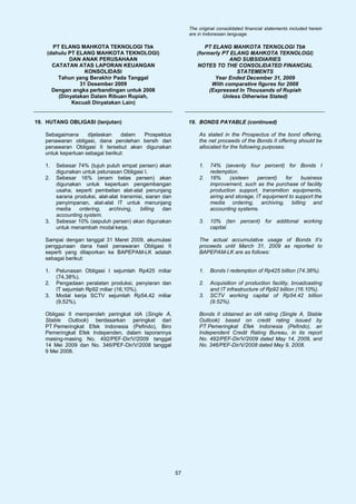 The original consolidated financial statements included herein
                                                                are in Indonesian language.

      PT ELANG MAHKOTA TEKNOLOGI Tbk                                  PT ELANG MAHKOTA TEKNOLOGI Tbk
    (dahulu PT ELANG MAHKOTA TEKNOLOGI)                            (formerly PT ELANG MAHKOTA TEKNOLOGI)
            DAN ANAK PERUSAHAAN                                                AND SUBSIDIARIES
      CATATAN ATAS LAPORAN KEUANGAN                                NOTES TO THE CONSOLIDATED FINANCIAL
                  KONSOLIDASI                                                     STATEMENTS
        Tahun yang Berakhir Pada Tanggal                                  Year Ended December 31, 2009
                31 Desember 2009                                         With comparative figures for 2008
      Dengan angka perbandingan untuk 2008                              (Expressed In Thousands of Rupiah
        (Dinyatakan Dalam Ribuan Rupiah,                                     Unless Otherwise Stated)
             Kecuali Dinyatakan Lain)


19. HUTANG OBLIGASI (lanjutan)                                  19. BONDS PAYABLE (continued)

   Sebagaimana      dijelaskan   dalam Prospektus                   As stated in the Prospectus of the bond offering,
   penawaran obligasi, dana perolehan bersih dari                   the net proceeds of the Bonds II offering should be
   penawaran Obligasi II tersebut akan digunakan                    allocated for the following purposes:
   untuk keperluan sebagai berikut:

   1.   Sebesar 74% (tujuh puluh empat persen) akan                 1.   74% (seventy four percent) for Bonds I
        digunakan untuk pelunasan Obligasi I.                            redemption.
   2.   Sebesar 16% (enam belas persen) akan                        2.   16%      (sixteen    percent)  for    business
        digunakan untuk keperluan pengembangan                           improvement, such as the purchase of facility
        usaha, seperti pembelian alat-alat penunjang                     production support, transmition equipments,
        sarana produksi, alat-alat transmisi, siaran dan                 airing and storage, IT equipment to support the
        penyimpanan, alat-alat IT untuk menunjang                        media ordering, archiving, billing and
        media    ordering,    archiving,   billing   dan                 accounting systems.
        accounting system.
   3.   Sebesar 10% (sepuluh persen) akan digunakan                 3.   10% (ten percent) for additonal working
        untuk menambah modal kerja.                                      capital.

   Sampai dengan tanggal 31 Maret 2009, akumulasi                   The actual accumulative usage of Bonds II’s
   penggunaan dana hasil penawaran Obligasi II                      proceeds until March 31, 2009 as reported to
   seperti yang dilaporkan ke BAPEPAM-LK adalah                     BAPEPAM-LK are as follows:
   sebagai berikut:

   1.   Pelunasan Obligasi I sejumlah Rp425 miliar                  1.   Bonds I redemption of Rp425 billion (74.38%).
        (74,38%).
   2.   Pengadaan peralatan produksi, penyiaran dan                 2.   Acquisition of production facility, broadcasting
        IT sejumlah Rp92 miliar (16,10%).                                and IT infrastructure of Rp92 billion (16.10%).
   3.   Modal kerja SCTV sejumlah Rp54,42 miliar                    3.   SCTV working capital of Rp54.42 billion
        (9,52%).                                                         (9.52%).

   Obligasi II memperoleh peringkat idA (Single A,                  Bonds II obtained an idA rating (Single A, Stable
   Stable Outlook) berdasarkan peringkat dari                       Outlook) based on credit rating issued by
   PT Pemeringkat Efek Indonesia (Pefindo), Biro                    PT Pemeringkat Efek Indonesia (Pefindo), an
   Pemeringkat Efek Independen, dalam laporannya                    Independent Credit Rating Bureau, in its report
   masing-masing No. 492/PEF-Dir/V/2009 tanggal                     No. 492/PEF-Dir/V/2009 dated May 14, 2009, and
   14 Mei 2009 dan No. 346/PEF-Dir/V/2008 tanggal                   No. 346/PEF-Dir/V/2008 dated May 9, 2008.
   9 Mei 2008.




                                                           57
 