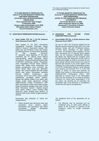The original consolidated financial statements included herein
                                                                are in Indonesian language.

     PT ELANG MAHKOTA TEKNOLOGI Tbk                                     PT ELANG MAHKOTA TEKNOLOGI Tbk
   (dahulu PT ELANG MAHKOTA TEKNOLOGI)                               (formerly PT ELANG MAHKOTA TEKNOLOGI)
           DAN ANAK PERUSAHAAN                                                   AND SUBSIDIARIES
     CATATAN ATAS LAPORAN KEUANGAN                                   NOTES TO THE CONSOLIDATED FINANCIAL
                 KONSOLIDASI                                                        STATEMENTS
       Tahun yang Berakhir Pada Tanggal                                     Year Ended December 31, 2009
               31 Desember 2009                                            With comparative figures for 2008
     Dengan angka perbandingan untuk 2008                                 (Expressed In Thousands of Rupiah
       (Dinyatakan Dalam Ribuan Rupiah,                                        Unless Otherwise Stated)
            Kecuali Dinyatakan Lain)


27. UANG MUKA PEMESANAN SAHAM (lanjutan)                        27. ADVANCES     FOR      FUTURE                     STOCK
                                                                    SUBSCRIPTIONS (continued)

   a.   Asset Holder PCC No. 2 Ltd Re Ashmore                   a.   Asset Holder PCC No. 2 Ltd Re Ashmore Asian
        Asian Recovery Fund (“ARF”)                                  Recovery Fund (“ARF”)

        Pada tanggal 10 Juli 2007, Perusahaan                        On July 10, 2007, the Company entered into the
        mengadakan Perjanjian Penerbitan Waran                       Warrant Issuance Agreement with ARF (one of the
        (Warrant Issuance Agreement) dengan ARF                      Ashmore Funds), and with PT Adikarsa Sarana,
        (salah satu dari Ashmore Funds) dan dengan                   PT Prima Karya Gemilang, PT Tiga Saudara
        PT Adikarsa Sarana, PT Prima Karya Gemilang,                 Harmonis, PT Jayatama Tekno Sejahtera, PT Era
        PT        Tiga       Saudara         Harmonis,               Baru Cemerlang and PT Jejaring Karya Matana
        PT Jayatama Tekno Sejahtera, PT Era Baru                     (each are the Company’s Shareholder) whereby
        Cemerlang dan PT Jejaring Karya Matana                       the parties has agreed that the Company issue
        (masing-masing adalah pemegang saham                         918,223 warrants (the “Warrants”) to ARF. Each of
        Perusahaan), dimana pihak-pihak tersebut telah               the Warrants entitles its holder to subscribe for one
        memberikan persetujuan kepada Perusahaan                     newly issued ordinary share having a par value of
        untuk menerbitkan 918.223 waran (“Waran”)                    Rp1,000 (full amount) in the share capital of the
        kepada ARF. Setiap waran memberikan hak                      Company for a total number of subscription shares
        kepada pemegangnya untuk memesan satu                        of 918,223 (“Subscription Shares”), which following
        lembar saham biasa yang baru diterbitkan                     such issuance will represent 8.41 % of the total
        dengan nilai nominal sebesar Rp1.000 (angka                  number of shares on issue post exercise, for
        penuh) atas saham Perusahaan sebanyak                        US$26.14 per share or a total subscription price of
        918.223     (“Saham     Pemesanan”),       yang              US$24,000,000 (“Subscription Price”). ARF
        merupakan 8,41% dari jumlah saham setelah                    deposited an amount equal to the Subscription
        pelaksanaan penerbitan saham tersebut,                       Price with the Company as an advance payment
        dengan nilai sebesar AS$26,14 per saham atau                 (“Advance For Future Stock Subscription”). If for
        dengan jumlah harga pemesanan sebesar                        any reason, the warrants are not exercised, the
        AS$24.000.000 (“Harga Pemesanan”). ARF                       termination date of the Warrants is 18 (eighteen)
        telah menempatkan jumlah yang setara dengan                  months from the date of the agreement.
        Harga Pemesanan sebagai uang muka (“Uang
        Muka Pemesanan Saham”). Apabila dengan
        suatu alasan tertentu, waran tersebut tidak
        dikonversi, waran tersebut akan berakhir 18
        (delapan belas) bulan setelah tanggal perjanjian
        tersebut.

        Persyaratan atas perjanjian ini antara lain                  The significant terms of this agreement are as
        sebagai berikut:                                             follows:
        •   Waran tersebut akan dikonversi pada saat                 •   The Warrants may be exercised and are
            penawaran    umum      perdana    saham                      conditional upon, an initial public offering of
            Perusahaan atau persetujuan atas status                      shares of the Company or approval of the
            Perusahaan      sebagai      perusahaan                      Company’s status as foreign investment
            Penanaman Modal Asing.                                       company.




                                                           70
 