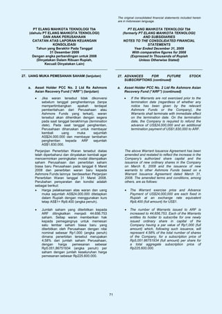 The original consolidated financial statements included herein
                                                              are in Indonesian language.

     PT ELANG MAHKOTA TEKNOLOGI Tbk                                   PT ELANG MAHKOTA TEKNOLOGI Tbk
   (dahulu PT ELANG MAHKOTA TEKNOLOGI)                             (formerly PT ELANG MAHKOTA TEKNOLOGI)
           DAN ANAK PERUSAHAAN                                                 AND SUBSIDIARIES
     CATATAN ATAS LAPORAN KEUANGAN                                 NOTES TO THE CONSOLIDATED FINANCIAL
                 KONSOLIDASI                                                      STATEMENTS
       Tahun yang Berakhir Pada Tanggal                                   Year Ended December 31, 2009
               31 Desember 2009                                          With comparative figures for 2008
     Dengan angka perbandingan untuk 2008                               (Expressed In Thousands of Rupiah
       (Dinyatakan Dalam Ribuan Rupiah,                                      Unless Otherwise Stated)
            Kecuali Dinyatakan Lain)


27. UANG MUKA PEMESANAN SAHAM (lanjutan)                      27. ADVANCES     FOR      FUTURE                     STOCK
                                                                  SUBSCRIPTIONS (continued)

   a.   Asset Holder PCC No. 2 Ltd Re Ashmore                 a.   Asset Holder PCC No. 2 Ltd Re Ashmore Asian
        Asian Recovery Fund (“ARF”) (lanjutan)                     Recovery Fund (“ARF”) (continued)
        •   Jika waran tersebut tidak dikonversi                   •    If the Warrants are not exercised prior to the
            sebelum tanggal penghentiannya (tanpa                       termination date (regardless of whether any
            mempertimbangkan      apakah      terdapat                  notice has been given by the relevant
            pemberitahuan dari Perusahaan atau                          Ashmore Funds or the Company), the
            Ashmore Funds yang terkait), waran                          Warrants shall terminate with immediate effect
            tersebut akan dihentikan dengan segera                      on the termination date. On the termination
            pada saat tanggal berakhirnya (termination                  date, the Company is required to refund the
            date). Pada saat tanggal penghentian,                       advance of US$24,000,000 and an additional
            Perusahaan diharuskan untuk membayar                        termination payment of US$1,830,000 to ARF.
            kembali     uang      muka       sejumlah
            AS$24.000.000 dan membayar tambahan
            penghentian   kepada     ARF     sejumlah
            AS$1.830.000.
        Perjanjian Penerbitan Waran tersebut diatas                 The above Warrant Issuance Agreement has been
        telah diperbaharui dan dinyatakan kembali agar              amended and restated to reflect the increase in the
        mencerminkan peningkatan modal ditempatkan                  Company’s authorized share capital and the
        saham Perusahaan dan penerbitan saham                       issuance of new ordinary shares in the Company
        biasa baru Perusahaan pada tanggal 6 Maret                  on March 6, 2008 and the issuance of new
        2008 dan penerbitan waran baru kepada                       warrants to other Ashmore Funds based on a
        Ashmore Funds lainnya berdasarkan Perjanjian                Warrant Issuance Agreement dated March 31,
        Penerbitan Waran tanggal 31 Maret 2008.                     2008. The amended terms and conditions, among
        Perubahan persyaratan dan kondisi adalah                    others, are as follows:
        sebagai berikut:
        •    Harga pelaksanaan atas waran dan uang                  •   The Warrant exercise price and Advance
             muka sejumlah AS$24.000.000 ditetapkan                     Payment of US$24,000,000 are each fixed in
             dalam Rupiah dengan menggunakan kurs                       Rupiah at an exchange rate equivalent
             tetap AS$1= Rp9.400 (angka penuh).                         Rp9,400 (full amount) for US$1.

        •   Jumlah saham yang diterbitkan kepada                    •   The number of Warrants issued to ARF is
            ARF ditingkatkan menjadi 44.656.753                         increased to 44,656,753. Each of the Warrants
            saham. Setiap waran memberikan hak                          entitles its holder to subscribe for one newly
            kepada pemegangnya untuk memesan                            issued ordinary share in capital of the
            satu lembar saham biasa baru yang                           Company having a par value of Rp1,000 (full
            diterbitkan oleh Perusahaan dengan nilai                    amount) which, following such issuance, will
            nominal sebesar Rp1.000 (angka penuh)                       represent 4.58% of the total number of shares
            dimana penerbitan tersebut merupakan                        of the Company, for a subscription price of
            4,58% dari jumlah saham Perusahaan,                         Rp5,051.86751934 (full amount) per share for
            dengan     harga   pemesanan    sebesar                     a total aggregate subscription price of
            Rp5.051,86751934 (angka penuh) per                          Rp225,600,000.
            saham dengan jumlah keseluruhan harga
            pemesanan sebesar Rp225.600.000.




                                                         71
 