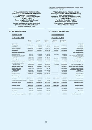 The original consolidated financial statements included herein
                                                                                       are in Indonesian language.

      PT ELANG MAHKOTA TEKNOLOGI Tbk                                                           PT ELANG MAHKOTA TEKNOLOGI Tbk
    (dahulu PT ELANG MAHKOTA TEKNOLOGI)                                                     (formerly PT ELANG MAHKOTA TEKNOLOGI)
            DAN ANAK PERUSAHAAN                                                                         AND SUBSIDIARIES
      CATATAN ATAS LAPORAN KEUANGAN                                                         NOTES TO THE CONSOLIDATED FINANCIAL
                  KONSOLIDASI                                                                              STATEMENTS
        Tahun yang Berakhir Pada Tanggal                                                           Year Ended December 31, 2009
                31 Desember 2009                                                                  With comparative figures for 2008
      Dengan angka perbandingan untuk 2008                                                       (Expressed In Thousands of Rupiah
        (Dinyatakan Dalam Ribuan Rupiah,                                                              Unless Otherwise Stated)
             Kecuali Dinyatakan Lain)


32. INFORMASI SEGMEN                                                                   32. SEGMENT INFORMATION

   Segmen Usaha                                                                             Business Segment

   31 Desember 2009                                                                         December 31, 2009
                                            Media/           Solusi/        Lainnya/          Eliminasi/       Konsolidasi/
                                            Media           Solution         Others          Elimination       Consolidated

   PENDAPATAN                                                                                                                                           REVENUES
   Pihak eksternal                        1.644.544.895    1.171.897.819     12.193.335                  -     2.828.636.049                                External
   Antar segmen                                       -          838.646      6.132.792         (6.971.438)                -                          Inter-segment

   Jumlah Pendapatan                      1.644.544.895    1.172.736.465     18.326.127         (6.971.438)    2.828.636.049                       Total Revenues

   Hasil Segmen                            477.075.973       53.241.577      (39.432.744)        1.479.424       492.364.230                      Segment Results

   Penghasilan (beban) lain-lain                                                                                                          Other income (charges)

   Pendapatan bunga                         35.014.132        4.190.049      11.460.574         (3.010.491)       47.654.264                         Interest income
   Laba (rugi) penjualan aset tetap          2.322.557          170.285        (198.466)                 -         2.294.376      Gain (loss) on sale of fixed assets
   Amortisasi dan penghapusan                                                                                                             Amortization and write-off
      goodwill                              (40.516.021)       3.100.068     (70.470.201)                -      (107.886.154)                       of goodwill
   Beban bunga                              (66.038.434)      (4.880.151)     (2.881.004)        3.010.491       (70.789.098)                     Interest expenses
   Rugi kurs - bersih                       (11.322.860)      (2.705.363)    (18.442.903)                -       (32.471.126)       Loss on foreign exchange - net
   Pendapatan (beban) lain-lain, bersih       7.150.559        1.929.076        (406.536)       (1.479.424)        7.193.675          Other income (charges) - net

   Jumlah penghasilan (beban)
     lain-lain - bersih                     (73.390.067)      1.803.964      (80.938.536)       (1.479.424)     (154.004.063)        Other income (charges) - net

   Laba (rugi) sebelum pajak               403.685.906       55.045.541     (120.371.280)                  -     338.360.167     Income (loss) before income tax

   Manfaat (beban) pajak                   (123.057.313)     (14.841.752)      1.484.196                   -    (136.414.869)         Income tax benefit (expenses)
   Laba (rugi) sebelum                                                                                                              Income (loss) before minority
      hak minoritas                        280.628.593       40.203.789     (118.887.084)                  -     201.945.298                        interests
   Hak minoritas                           (38.839.253)      (1.346.710)             710                   -     (40.185.253)                     Minority interests

   Laba (rugi) bersih                      241.789.340       38.857.079     (118.886.374)                  -     161.760.045                     Net income (loss)

   Informasi lainnya                                                                                                                             Other information

   Aset segmen                            2.391.088.041     457.045.592     985.427.932        (70.941.588)    3.762.619.977                        Segment assets

   Investasi pada perusahaan asosiasi         1.000.000       1.220.557           44.992                   -       2.265.549    Investment in associated companies

   Jumlah Aset Segmen                     2.392.088.041     458.266.149     985.472.924        (70.941.588)    3.764.885.526                Total Segment Assets


   Kewajiban segmen                        982.314.921      211.451.262      26.422.593        (70.941.588)    1.149.247.188                    Segment liabilities


   Pengeluaran barang modal                 73.181.841       49.056.019        1.868.843                   -     124.106.703                   Capital expenditures

   Penyusutan                               61.244.622       21.980.004        5.076.380                   -      88.301.006                           Depreciation

                                                                                                                                               Non-cash expenses
   Beban non kas selain penyusutan            2.281.346       2.944.321         591.216                    -       5.816.883           other than depreciation




                                                                             79
 