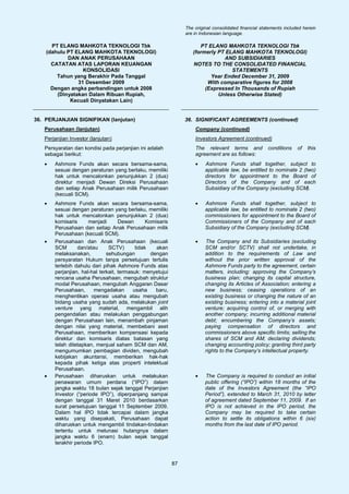 The original consolidated financial statements included herein
                                                                 are in Indonesian language.

      PT ELANG MAHKOTA TEKNOLOGI Tbk                                   PT ELANG MAHKOTA TEKNOLOGI Tbk
    (dahulu PT ELANG MAHKOTA TEKNOLOGI)                             (formerly PT ELANG MAHKOTA TEKNOLOGI)
            DAN ANAK PERUSAHAAN                                                 AND SUBSIDIARIES
      CATATAN ATAS LAPORAN KEUANGAN                                 NOTES TO THE CONSOLIDATED FINANCIAL
                  KONSOLIDASI                                                      STATEMENTS
        Tahun yang Berakhir Pada Tanggal                                   Year Ended December 31, 2009
                31 Desember 2009                                          With comparative figures for 2008
      Dengan angka perbandingan untuk 2008                               (Expressed In Thousands of Rupiah
        (Dinyatakan Dalam Ribuan Rupiah,                                      Unless Otherwise Stated)
             Kecuali Dinyatakan Lain)


36. PERJANJIAN SIGNIFIKAN (lanjutan)                             36. SIGNIFICANT AGREEMENTS (continued)
   Perusahaan (lanjutan)                                             Company (continued)
   Perjanjian Investor (lanjutan)                                    Investors Agreement (continued)
   Persyaratan dan kondisi pada perjanjian ini adalah                The relevant terms and             conditions    of   this
   sebagai berikut:                                                  agreement are as follows:
   •   Ashmore Funds akan secara bersama-sama,                       •    Ashmore Funds shall together, subject to
       sesuai dengan peraturan yang berlaku, memiliki                     applicable law, be entitled to nominate 2 (two)
       hak untuk mencalonkan penunjukkan 2 (dua)                          directors for appointment to the Board of
       direktur menjadi Dewan Direksi Perusahaan                          Directors of the Company and of each
       dan setiap Anak Perusahaan milik Perusahaan                        Subsidiary of the Company (excluding SCM).
       (kecuali SCM).
   •   Ashmore Funds akan secara bersama-sama,                       •    Ashmore Funds shall together, subject to
       sesuai dengan peraturan yang berlaku, memiliki                     applicable law, be entitled to nominate 2 (two)
       hak untuk mencalonkan penunjukkan 2 (dua)                          commissioners for appointment to the Board of
       komisaris      menjadi       Dewan       Komisaris                 Commissioners of the Company and of each
       Perusahaan dan setiap Anak Perusahaan milik                        Subsidiary of the Company (excluding SCM).
       Perusahaan (kecuali SCM).
   •   Perusahaan dan Anak Perusahaan (kecuali                       •    The Company and its Subsidiaries (excluding
       SCM       dan/atau      SCTV)       tidak    akan                  SCM and/or SCTV) shall not undertake, in
       melaksanakan,          sehubungan          dengan                  addition to the requirements of Law and
       persyaratan Hukum tanpa persetujuan tertulis                       without the prior written approval of the
       terlebih dahulu dari pihak Ashmore Funds atas                      Ashmore Funds party to the agreement, certain
       perjanjian, hal-hal terkait, termasuk: menyetujui                  matters, including: approving the Company’s
       rencana usaha Perusahaan, mengubah struktur                        business plan; changing its capital structure,
       modal Perusahaan, mengubah Anggaran Dasar                          changing its Articles of Association; entering a
       Perusahaan,      mengadakan        usaha     baru,                 new business; ceasing operations of an
       menghentikan operasi usaha atau mengubah                           existing business or changing the nature of an
       bidang usaha yang sudah ada, melakukan joint                       existing business; entering into a material joint
       venture yang material, mengambil alih                              venture; acquiring control of, or merging with
       pengendalian atau melakukan penggabungan                           another company; incurring additional material
       dengan Perusahaan lain, menambah pinjaman                          debt; encumbering the Company’s assets;
       dengan nilai yang material, membebani aset                         paying compensation of directors and
       Perusahaan, memberikan kompensasi kepada                           commissioners above specific limits; selling the
       direktur dan komisaris diatas batasan yang                         shares of SCM and AM; declaring dividends;
       telah ditetapkan, menjual saham SCM dan AM,                        changing accounting policy; granting third party
       mengumumkan pembagian dividen, mengubah                            rights to the Company’s intellectual property.
       kebijakan akuntansi, memberikan hak-hak
       kepada pihak ketiga atas properti intelektual
       Perusahaan.
   •   Perusahaan diharuskan untuk melakukan                         •    The Company is required to conduct an initial
       penawaran umum perdana (“IPO”) dalam                               public offering (“IPO”) within 18 months of the
       jangka waktu 18 bulan sejak tanggal Perjanjian                     date of the Investors Agreement (the “IPO
       Investor (“periode IPO”), diperpanjang sampai                      Period”), extended to March 31, 2010 by letter
       dengan tanggal 31 Maret 2010 berdasarkan                           of agreement dated September 11, 2009. If an
       surat persetujuan tanggal 11 September 2009.                       IPO is not achieved in the IPO period, the
       Dalam hal IPO tidak tercapai dalam jangka                          Company may be required to take certain
       waktu yang disepakati, Perusahaan dapat                            action to settle its obligations within 6 (six)
       diharuskan untuk mengambil tindakan-tindakan                       months from the last date of IPO period.
       tertentu untuk melunasi hutangnya dalam
       jangka waktu 6 (enam) bulan sejak tanggal
       terakhir periode IPO.


                                                            87
 