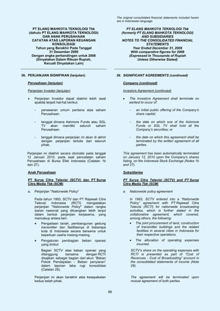 The original consolidated financial statements included herein
                                                                are in Indonesian language.

      PT ELANG MAHKOTA TEKNOLOGI Tbk                                  PT ELANG MAHKOTA TEKNOLOGI Tbk
    (dahulu PT ELANG MAHKOTA TEKNOLOGI)                            (formerly PT ELANG MAHKOTA TEKNOLOGI)
            DAN ANAK PERUSAHAAN                                                AND SUBSIDIARIES
      CATATAN ATAS LAPORAN KEUANGAN                                NOTES TO THE CONSOLIDATED FINANCIAL
                  KONSOLIDASI                                                     STATEMENTS
        Tahun yang Berakhir Pada Tanggal                                  Year Ended December 31, 2009
                31 Desember 2009                                         With comparative figures for 2008
      Dengan angka perbandingan untuk 2008                              (Expressed In Thousands of Rupiah
        (Dinyatakan Dalam Ribuan Rupiah,                                     Unless Otherwise Stated)
             Kecuali Dinyatakan Lain)


36. PERJANJIAN SIGNIFIKAN (lanjutan)                            36. SIGNIFICANT AGREEMENTS (continued)

   Perusahaan (lanjutan)                                            Company (continued)

   Perjanjian Investor (lanjutan)                                   Investors Agreement (continued)

   •    Perjanjian Investor dapat diakhiri lebih awal               •    The Investors Agreement shall terminate on
        apabila terjadi hal-hal berikut:                                 earliest to occur of:

        -   penawaran umum perdana atas saham                            -      an initial public offering of the Company’s
            Perusahaan.                                                         share capital;

        -   tanggal dimana Ashmore Funds atau SGL                        -      the date on which one of the Ashmore
            TV   akan    memiliki  seluruh  saham                               Funds or SGL TV shall hold all the
            Perusahaan.                                                         Company’s securities; or

        -   tanggal dimana perjanjian ini akan di akhiri                 -      the date on which this agreement shall be
            dengan perjanjian tertulis dari seluruh                             terminated by the written agreement of all
            pihak.                                                              parties.

   Perjanjian ini diakhiri secara otomatis pada tanggal             This agreement has been automatically terminated
   12 Januari 2010, pada saat pencatatan saham                      on January 12, 2010 upon the Company’s shares
   Perusahaan di Bursa Efek Indonesia (Catatan 1b                   listing, on the Indonesia Stock Exchange (Notes 1b
   dan 27).                                                         and 27).

   Anak Perusahaan                                                  Subsidiaries

   PT Surya Citra Televisi (SCTV) dan PT Surya                      PT Surya Citra Televisi (SCTV) and PT Surya
   Citra Media Tbk (SCM)                                            Citra Media Tbk (SCM)

   a.   Perjanjian "Nationwide Policy”                              a.   Nationwide policy agreement

        Pada tahun 1993, SCTV dan PT Rajawali Citra                      In 1993, SCTV entered into a “Nationwide
        Televisi   Indonesia   (RCTI)   mengadakan                       Policy” agreement with PT Rajawali Citra
        perjanjian "Nationwide Policy" dalam rangka                      Televisi (RCTI) for nationwide broadcasting
        siaran nasional yang dituangkan lebih lanjut                     activities, which is further stated in the
        dalam bentuk perjanjian kerjasama, yang                          collaborative agreement, which covered,
        mencakup antara lain:                                            among others, the following:
        •   Pengadaan tanah, pembangunan gedung                          • The joint procurement of land, construction
            transmitter dan fasilitasnya di beberapa                          of transmitter buildings and the related
            kota di Indonesia secara bersama untuk                            facilities in several cities in Indonesia for
            keperluan usaha masing-masing.                                    their respective operations.
        •   Pengaturan     pembagian     beban   operasi                 •     The allocation of operating expenses
            yang timbul                                                         incurred.
            Bagian SCTV atas beban operasi yang                              SCTV’s share on the operating expenses with
            ditanggung     bersama       dengan RCTI                         RCTI is presented as part of “Cost of
            disajikan sebagai bagian dari akun “Beban                        Revenues - Cost of Broadcasting” account in
            Pokok Pendapatan - Beban penyiaran”                              the consolidated statements of income (Note
            dalam laporan laba rugi konsolidasi                              29).
            (Catatan 29).

        Perjanjian ini akan berakhir atas kesepakatan                        The agreement will be terminated upon
        kedua belah pihak.                                                   mutual agreement of both parties.


                                                           88
 
