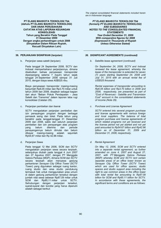 The original consolidated financial statements included herein
                                                               are in Indonesian language.

      PT ELANG MAHKOTA TEKNOLOGI Tbk                                 PT ELANG MAHKOTA TEKNOLOGI Tbk
    (dahulu PT ELANG MAHKOTA TEKNOLOGI)                           (formerly PT ELANG MAHKOTA TEKNOLOGI)
            DAN ANAK PERUSAHAAN                                               AND SUBSIDIARIES
      CATATAN ATAS LAPORAN KEUANGAN                               NOTES TO THE CONSOLIDATED FINANCIAL
                  KONSOLIDASI                                                    STATEMENTS
        Tahun yang Berakhir Pada Tanggal                                 Year Ended December 31, 2009
                31 Desember 2009                                        With comparative figures for 2008
      Dengan angka perbandingan untuk 2008                             (Expressed In Thousands of Rupiah
        (Dinyatakan Dalam Ribuan Rupiah,                                    Unless Otherwise Stated)
             Kecuali Dinyatakan Lain)


36. PERJANJIAN SIGNIFIKAN (lanjutan)                           36. SIGNIFICANT AGREEMENTS (continued)

   b.   Perjanjian sewa satelit (lanjutan)                         b.   Satellite lease agreement (continued)

        Pada tanggal 24 September 2008, SCTV dan                        On September 24, 2008, SCTV and Indosat
        Indosat memperbaharui perjanjiannya, dimana                     renewed the lease agreement, whereby the
        disebutkan bahwa penyewaan transponder                          lease of the transponder is extended for seven
        diperpanjang selama 7 (tujuh) tahun sejak                       (7) years starting September 24, 2008 until
        tanggal 24 September 2008 sampai 31 Juli                        July 31, 2015 with an annual rental fee of
        2015, dengan biaya sewa AS$525 ribu.                            US$525 thousand.

        Biaya penyewaan transponder masing-masing                       Rental expenses of transponder amounting to
        berjumlah Rp6,05 miliar dan Rp3,70 miliar untuk                 Rp6.05 billion and Rp3.70 billion in 2009 and
        tahun 2009 dan 2008, disajikan sebagai bagian                   2008, respectively, are presented as part of
        dari akun “Beban Pokok Pendapatan - Jasa                        “Cost of Revenues - Satellite and Transmision
        Satelit dan Transmisi” dalam laporan laba rugi                  Cost” account in the consolidated statements
        konsolidasi (Catatan 29).                                       of income (Note 29).

   c.   Perjanjian pembelian dan lisensi                           c.   Purchase and License Agreement
        SCTV mengadakan perjanjian pembelian dan                        SCTV entered into several program purchase
        izin penayangan program dengan berbagai                         and license agreements with various foreign
        pemasok asing dan lokal. Pada tahun yang                        and local suppliers. The balance of total
        berakhir pada tanggal-tanggal 31 Desember                       program purchase and license agreements of
        2009 dan 2008, saldo dari seluruh perjanjian                    which related programs not yet received and
        pembelian dan izin penayangan atas program                      the license period not yet started and not yet
        yang     belum     diterima     dan periode                     paid amounted to Rp54.67 billion and Rp42.96
        penayangannya belum dimulai dan belum                           billion as of December 31, 2009 and
        dibayar masing-masing adalah sejumlah                           December 31, 2008, respectively.
        Rp54,67 miliar dan Rp 42,96 miliar.

   d.   Perjanjian Sewa                                            d.   Rental Agreement
        Pada tanggal 12 Mei 2006, SCM dan SCTV                          On May 12, 2006, SCM and SCTV entered
        mengadakan perjanjian sewa secara terpisah,                     into a separate rental agreement, as further
        selanjutnya diubah pada tanggal 4 Juni 2007                     amended on June 4, 2007 and August 27,
        dan 27 Agustus 2007, dengan PT Manggala                         2007, with PT Manggala Gelora Perkasa
        Gelora Perkasa (MGP), dimana SCM dan SCTV                       (MGP) whereby SCM and SCTV rent certain
        secara terpisah akan menyewa gedung                             separate areas of an office tower known as
        perkantoran Senayan City Office Tower (SCTV                     Senayan City Office Tower (SCTV Tower)
        Tower) yang digunakan sebagai ruang kantor,                     which are used for office spaces, studio
        ruang studio dan area studio pendukung                          spaces and studio support area including the
        termasuk hak untuk menggunakan area umum                        right to use common areas in the office tower
        di dalam gedung perkantoran tersebut dengan                     with total rental fee amounting to Rp87.09
        jumlah nilai sewa sebesar Rp87,09 miliar untuk                  billion for SCM and Rp85.11 billion for SCTV.
        SCM dan Rp85,11 miliar untuk SCTV.                              In accordance with these agreements, the
        Sehubungan dengan perjanjian tersebut,                          significant terms and conditions are as follows:
        syarat-syarat dan kondisi yang harus dipenuhi
        adalah sebagai berikut:




                                                          90
 