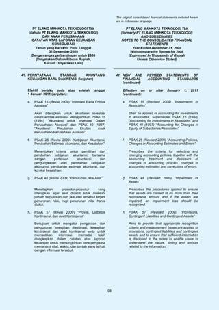The original consolidated financial statements included herein
                                                                 are in Indonesian language.

      PT ELANG MAHKOTA TEKNOLOGI Tbk                                   PT ELANG MAHKOTA TEKNOLOGI Tbk
    (dahulu PT ELANG MAHKOTA TEKNOLOGI)                             (formerly PT ELANG MAHKOTA TEKNOLOGI)
            DAN ANAK PERUSAHAAN                                                 AND SUBSIDIARIES
      CATATAN ATAS LAPORAN KEUANGAN                                 NOTES TO THE CONSOLIDATED FINANCIAL
                  KONSOLIDASI                                                      STATEMENTS
        Tahun yang Berakhir Pada Tanggal                                   Year Ended December 31, 2009
                31 Desember 2009                                          With comparative figures for 2008
      Dengan angka perbandingan untuk 2008                               (Expressed In Thousands of Rupiah
        (Dinyatakan Dalam Ribuan Rupiah,                                      Unless Otherwise Stated)
             Kecuali Dinyatakan Lain)


41. PERNYATAAN     STANDAR        AKUNTANSI                      41. NEW AND            REVISED STATEMENTS OF
    KEUANGAN BARU DAN REVISI (lanjutan)                              FINANCIAL          ACCOUNTING   STANDARDS
                                                                     (continued)

   Efektif berlaku pada atau          setelah   tanggal              Effective on        or    after   January      1,   2011
   1 Januari 2011 (lanjutan):                                        (continued):

   e.   PSAK 15 (Revisi 2009) “Investasi Pada Entitas                e.   PSAK 15 (Revised 2009) “Investments in
        Asosiasi”                                                         Associates”

        Akan diterapkan untuk akuntansi investasi                         Shall be applied in accounting for investments
        dalam entitas asosiasi. Menggantikan PSAK 15                      in associates. Supersedes PSAK 15 (1994)
        (1994) “Akuntansi untuk Investasi Dalam                           “Accounting for Investments in Associates” and
        Perusahaan Asosiasi” dan PSAK 40 (1997)                           PSAK 40 (1997) “Accounting for Changes in
        “Akuntansi     Perubahan     Ekuitas    Anak                      Equity of Subsidiaries/Associates”.
        Perusahaan/Perusahaan Asosiasi”.

   f.   PSAK 25 (Revisi 2009) “Kebijakan Akuntansi,                  f.   PSAK 25 (Revised 2009) “Accounting Policies,
        Perubahan Estimasi Akuntansi, dan Kesalahan”                      Changes in Accounting Estimates and Errors”

        Menentukan kriteria untuk pemilihan dan                           Prescribes the criteria for selecting and
        perubahan kebijakan akuntansi, bersama                            changing accounting policies, together with the
        dengan       perlakuan    akuntansi      dan                      accounting treatment and disclosure of
        pengungkapan atas perubahan kebijakan                             changes in accounting policies, changes in
        akuntansi, perubahan estimasi akuntansi, dan                      accounting estimates and corrections of errors.
        koreksi kesalahan.

   g.   PSAK 48 (Revisi 2009) “Penurunan Nilai Aset”                 g.   PSAK 48 (Revised 2009) “Impairment of
                                                                          Assets”

        Menetapkan        prosedur-prosedur         yang                  Prescribes the procedures applied to ensure
        diterapkan agar aset dicatat tidak melebihi                       that assets are carried at no more than their
        jumlah terpulihkan dan jika aset tersebut terjadi                 recoverable amount and if the assets are
        penurunan nilai, rugi penurunan nilai harus                       impaired, an impairment loss should be
        diakui.                                                           recognized.

   h.   PSAK 57 (Revisi 2009) “Provisi, Liabilitas                   h.   PSAK 57 (Revised 2009) “Provisions,
        Kontinjensi, dan Aset Kontinjensi”                                Contingent Liabilities and Contingent Assets”

        Bertujuan untuk mengatur pengakuan dan                            Aims to provide that appropriate recognition
        pengukuran kewajiban diestimasi, kewajiban                        criteria and measurement bases are applied to
        kontinjensi dan aset kontinjensi serta untuk                      provisions, contingent liabilities and contingent
        memastikan     informasi    memadai      telah                    assets and to ensure that sufficient information
        diungkapkan dalam catatan atas laporan                            is disclosed in the notes to enable users to
        keuangan untuk memungkinkan para pengguna                         understand the nature, timing and amount
        memahami sifat, waktu, dan jumlah yang terkait                    related to the information.
        dengan informasi tersebut.




                                                            98
 