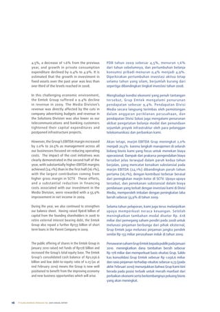 4.5%, a decrease of 1.6% from the previous            pDB tahun 2009 sebesar 4,5%, menurun 1,6%
                  year, and growth in private consumption               dari tahun sebelumnya, dan pertumbuhan belanja
                  expenditure declined by 0.4% to 4.9%. It is           konsumsi pribadi menurun 0,4% menjadi 4,9%.
                  estimated that the growth in investment in            Diperkirakan pertumbuhan investasi aktiva tetap
                  fixed assets over the past year was less than         selama tahun yang silam, berjumlah kurang dari
                  one-third of the levels reached in 2008.              sepertiga dibandingkan tingkat investasi tahun 2008.

                  In this challenging economic environment,             Menghadapi kondisi ekonomi yang penuh tantangan
                  the emtek Group suffered a 9.4% decline               tersebut , Grup emtek mengalami penurunan
                  in revenue in 2009. the Media Division’s              pendapatan sebesar 9,4%. pendapatan Divisi
                  revenue was directly affected by the cuts in          Media secara langsung terimbas oleh pemotongan
                  company advertising budgets and revenue in            dalam anggaran periklanan perusahaan, dan
                  the Solutions Division was also lower as our          pendapatan Divisi Solusi juga mengalami penurunan
                  telecommunications and banking customers              akibat pengetatan belanja modal dan penundaan
                  tightened their capital expenditures and              sejumlah proyek infrastruktur oleh para pelanggan
                  postponed infrastructure projects.                    telekomunikasi dan perbankan kami.

                  however, the Group’s eBItDa margin increased          akan tetapi, marjin eBItDa Grup meningkat 2,0%
                  by 2.0% to 20.5% as management across all             menjadi 20,5% karena langkah manajemen di seluruh
                  our businesses focused on reducing operating          bidang bisnis kami yang focus untuk menekan biaya
                  costs. the impact of the cost initiatives was         operasional. Dampak dari prakarsa pengendalian biaya
                  clearly demonstrated in the second half of the        tersebut jelas terwujud dalam paruh kedua tahun
                  year, with substantially higher eBItDa margins        berjalan, yang mencatat kenaikan substansial pada
                  achieved (24.1%) than in the first half (16.1%),      marjin eBItDa (24,1%) dibandingkan paruh tahun
                  with the largest contribution coming from             pertama (16,1%), dengan kontribusi terbesar berasal
                  higher gross margin in SCtV. these efforts,           dari peningkatan marjin kotor di SCtV. upaya-upaya
                  and a substantial reduction in financing              tersebut, dan penekanan substansial dalam biaya
                  costs associated with our investment in the           pendanaan yang terkait dengan investasi kami di Divisi
                  Media Division, were rewarded with a 55.9%            Media, memperoleh imbalan dengan peningkatan laba
                  improvement in net income in 2009.                    bersih sebesar 55,9% di tahun 2009.

                  During the year, we also continued to strengthen      Selama tahun pelaporan, kami juga terus melanjutkan
                  our balance sheet. having raised rp618 billion of     upaya memperkuat neraca keuangan. Setelah
                  capital from the founding shareholders in 2008 to     meningkatkan tambahan modal disetor rp. 618
                  retire external interest bearing debt, the emtek      miliar dari pemegang saham pendiri pada 2008 untuk
                  Group also repaid a further rp133 billion of short    melunasi pinjaman berbunga dari pihak eksternal,
                  term loans in the parent Company in 2009.             Grup emtek juga melunasi pinjaman jangka pendek
                                                                        senilai rp 133 miliar perusahaan induk di tahun 2009.

                  the public offering of shares in the emtek Group in   penawaran saham Grup emtek kepada publik pada Januari
                  January 2010 raised net funds of rp178 billion and    2010 meningkatkan dana tambahan bersih sebesar
                  increased the Group’s total equity base. the emtek    rp 178 miliar dan memperkuat basis ekuitas Grup. Saldo
                  Group’s consolidated cash balance of rp1,056.6        kas konsolidasi Grup emtek sebesar rp 1.056,6 miliar
                  billion and low debt-to-equity ratio of 0.23 (as at   dan rasio pinjaman-terhadap-ekuitas sebesar 0,23 (pada
                  end February 2010) means the Group is now well        akhir Februari 2010) menunjukkan bahwa Grup kami kini
                  positioned to benefit from the improving economy      berada pada posisi terbaik untuk meraih manfaat dari
                  and new business opportunities which will arise.      perbaikan ekonomi serta berkembangnya peluang bisnis
                                                                        yang akan meningkat.




16   PT ELANG MAHKOTA TEKNOLOGI Tbk 2009 annual report
 