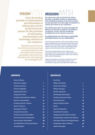 Vision
                                To be the leading
                                                        visi        Mission                misi
                                                                    We work every day to be the first choice
                                                                    provider of quality content to Indonesians
                       provider of entertainment                    and establish ourselves as the most trusted
                               and information to                   service provider of a full range of solutions to
                                                                    satisfy the needs of our customers.
                             Indonesians and the
                                                                    We will become the first choice through the
                                preferred service                   delivery of attractive content, the delivery
                        partner for the provision                   of superior service and the continuing
                                                                    development of our human resources.
                                  of information,
                              communication and                     By achieving this we will create a sustainable
                                                                    profitable business for our stakeholders.
                         technology solutions to
                                  our customers.                    Kami berupaya setiap hari untuk menjadi pilihan utama
                                                                    dalam penyediaan konten berkualitas bagi masyarakat
                                                                    Indonesia dan membangun reputasi sebagai penyedia
                              Menjadi penyedia hiburan              layanan terpercaya untuk ragam solusi lengkap dalam
                           dan informasi terkemuka bagi             rangka memenuhi kebutuhan para pelanggan kami.
                              masyarakat Indonesia dan              Kami akan menjadi pilihan utama melalui upaya
                             mitra pilihan dalam layanan            penyediaan konten yang menarik, pemberian layanan
                                                                    yang unggul dan pengembangan sumber daya manusia
                            penyediaan solusi informasi,            kami secara berkelanjutan.
                          komunikasi dan teknologi bagi
                                   para pelanggan kami.             Dengan mewujudkan pencapaian tersebut kami akan
                                                                    menciptakan bisnis yang menguntungkan secara
                                                                    berkelanjutan bagi para pemangku kepentingan kami.




           CONTENTS                                                         DAFTAR ISI

                 Vision & Mission                                                Visi & Misi

                 about the Company                             1                 Sekilas perusahaan                         1

                 Company Structure                             2                 Struktur perusahaan                        2

                 Financial highlights                          3                 Ikhtisar Keuangan                          3

                 organizational Chart                          4                 Struktur organisasi                        4

                 Shaping the Future                            5                 Membangun Masa Depan                       5

                 president Commissioner’s address              6                 Sambutan Komisaris utama                   6

                 Board of Commissioners                        10                Dewan Komisaris                            10

                 president Director’s review                   14                laporan Direktur utama                     14

                 Board of Directors                            20                Direksi                                    20

                 Management report                             26                laporan Manajemen                          26

                 Corporate Governance                          42                tata Kelola perusahaan                     42

                 Corporate Social responsibility               45                tanggung Jawab Sosial perusahaan           45

                 human resources Development                   46                pengembangan Sumber Daya Manusia           46

                 Share listing & Shareholders                  48                pencatatan Saham & pemegang Saham          48

                 the ratification of the annual report         50                pengesahan laporan tahunan                 50

                 Financial report                              51                laporan Keuangan                           51


2   PT ELANG MAHKOTA TEKNOLOGI Tbk 2009 annual report
 