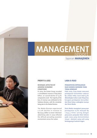 MANAGEMENT
       report
                                             laporan MANAJEMEN




PROFIT & LOSS                              LABA & RUGI

reVenueS aFFeCteD BY                       penDapatan DIpenGaruhI
aDVerSe eConoMIC                           oleh KonDISI eKonoMI YanG
ConDItIonS                                 tIDaK KonDuSIF
In 2009, the emtek Group recorded          pada 2009, Grup emtek mencatat
a consolidated revenue of rp2,828.6        pendapatan konsolidasi sebesar
billion, an overall decline of 9.4%        rp 2.828,6 miliar, turun total 9,4%
compared to 2008. the majority of the      dibandingkan tahun 2008. Mayoritas
loss of revenue was attributed to the      kerugian pendapatan bersumber
Solutions Division, with the remainder     dari Divisi Solusi, sedangkan sisanya
being due to the Media Division.           dari Divisi Media.

the Media Division experienced             Divisi Media mengalami penurunan
a 6 .0 % d e c l i n e i n reve n u e to   p e n d a p a t a n 6, 0 % m e n j a d i r p
rp1,644.5 billion as lower television      1. 64 4 , 5 m i l i a r s e i r i n g d e n g a n
advertising sales in 2009 reflected        penurunan penjualan iklan televisi
the difficult prevailing economic          pada 2009 yang mencerminkan
environment across the nation.             situasi ekonomi yang sulit yang
                                           berlangsung di seluruh negeri.




                                             PT ELANG MAHKOTA TEKNOLOGI Tbk laporan tahunan 2009   27
 