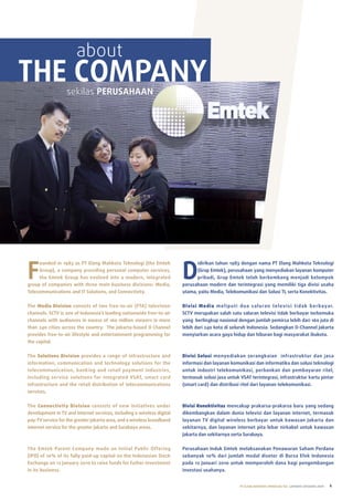 about
THE COMPANY       sekilas PERUSAHAAN




F                                                                       D
     ounded in 1983 as PT Elang Mahkota Teknologi (the Emtek                  idirikan tahun 1983 dengan nama PT Elang Mahkota Teknologi
     Group), a company providing personal computer services,                  (Grup Emtek), perusahaan yang menyediakan layanan komputer
     the Emtek Group has evolved into a modern, integrated                    pribadi, Grup Emtek telah berkembang menjadi kelompok
group of companies with three main business divisions: Media,           perusahaan modern dan terintegrasi yang memiliki tiga divisi usaha
Telecommunications and IT Solutions, and Connectivity.                  utama, yaitu Media, Telekomunikasi dan Solusi TI, serta Konektivitas.

The Media Division consists of two free-to-air (FTA) television         Divisi Media m e l i p u t i d u a s a l u ra n te l ev i s i t i d a k b e r b aya r.
channels. SCTV is one of Indonesia’s leading nationwide free-to-air     SCTV merupakan salah satu saluran televisi tidak berbayar terkemuka
channels with audiences in excess of 160 million viewers in more        yang berlingkup nasional dengan jumlah pemirsa lebih dari 160 juta di
than 240 cities across the country. The Jakarta-based O Channel         lebih dari 240 kota di seluruh Indonesia. Sedangkan O-Channel Jakarta
provides free-to-air lifestyle and entertainment programming for        menyiarkan acara gaya hidup dan hiburan bagi masyarakat ibukota.
the capital.


The Solutions Division provides a range of infrastructure and           Divisi Solusi menyediakan serangkaian infrastruktur dan jasa
information, communication and technology solutions for the             informasi dan layanan komunikasi dan informatika dan solusi teknologi
telecommunication, banking and retail payment industries,               untuk industri telekomunikasi, perbankan dan pembayaran ritel,
including service solutions for integrated VSAT, smart card             termasuk solusi jasa untuk VSAT terintegrasi, infrastruktur kartu pintar
infrastructure and the retail distribution of telecommunications        (smart card) dan distribusi ritel dari layanan telekomunikasi.
services.


The Connectivity Division consists of new initiatives under             Divisi Konektivitas mencakup prakarsa-prakarsa baru yang sedang
development in TV and internet services, including a wireless digital   dikembangkan dalam dunia televisi dan layanan internet, termasuk
pay-TV service for the greater Jakarta area, and a wireless broadband   layanan TV digital wireless berbayar untuk kawasan Jakarta dan
internet service for the greater Jakarta and Surabaya areas.            sekitarnya, dan layanan internet pita lebar nirkabel untuk kawasan
                                                                        Jakarta dan sekitarnya serta Surabaya.


The Emtek Parent Company made an Initial Public Offering                Perusahaan Induk Emtek melaksanakan Penawaran Saham Perdana
(IPO) of 10% of its fully paid-up capital on the Indonesian Stock       sebanyak 10% dari jumlah modal disetor di Bursa Efek Indonesia
Exchange on 12 January 2010 to raise funds for futher investment        pada 12 Januari 2010 untuk memperoleh dana bagi pengembangan
in its business.                                                        investasi usahanya.


                                                                                                        PT ELANG MAHKOTA TEKNOLOGI Tbk laporan tahunan 2009   1
 