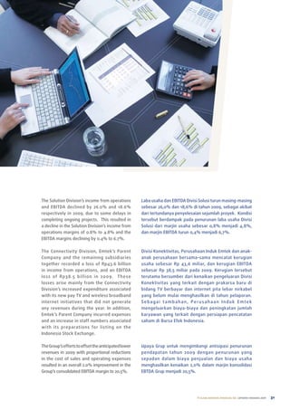 the Solution Division’s income from operations        laba usaha dan eBItDa Divisi Solusi turun masing-masing
and eBItDa declined by 26.0% and 18.6%                sebesar 26,0% dan 18,6% di tahun 2009, sebagai akibat
respectively in 2009, due to some delays in           dari tertundanya penyelesaian sejumlah proyek. Kondisi
completing ongoing projects. this resulted in         tersebut berdampak pada penurunan laba usaha Divisi
a decline in the Solution Division’s income from      Solusi dari marjin usaha sebesar 0,8% menjadi 4,8%,
operations margins of 0.8% to 4.8% and the            dan marjin eBItDa turun 0,4% menjadi 6,7%.
eBItDa margins declining by 0.4% to 6.7%.

the Connectivity Division, emtek’s parent             Divisi Konektivitas, perusahaan Induk emtek dan anak-
Company and the remaining subsidiaries                anak perusahaan bersama-sama mencatat kerugian
together recorded a loss of rp43.6 billion            usaha sebesar rp 43,6 miliar, dan kerugian eBItDa
in income from operations, and an eBItDa              sebesar rp 38,5 miliar pada 2009. Kerugian tersebut
loss of rp38.5 bil lion in 2009. t hese               terutama bersumber dari kenaikan pengeluaran Divisi
losses arise mainly from the Connectivity             Konektivitas yang terkait dengan prakarsa baru di
Division’s increased expenditure associated           bidang tV berbayar dan internet pita lebar nirkabel
with its new pay tV and wireless broadband            yang belum mulai menghasilkan di tahun pelaporan.
internet initiatives that did not generate            Sebagai tambahan, perusahaan Induk emtek
any revenues during the year. In addition,            mengeluarkan biaya-biaya dan peningkatan jumlah
emtek’s parent Company incurred expenses              karyawan yang terkait dengan persiapan pencatatan
and an increase in staff numbers associated           saham di Bursa efek Indonesia.
with its preparations for listing on the
Indonesia Stock exchange.

the Group’s efforts to offset the anticipated lower   upaya Grup untuk mengimbangi antisipasi penurunan
revenues in 2009 with proportional reductions         pendapatan tahun 2009 dengan penurunan yang
in the cost of sales and operating expenses           sepadan dalam biaya penjualan dan biaya usaha
resulted in an overall 2.0% improvement in the        menghasilkan kenaikan 2,0% dalam marjin konsolidasi
Group’s consolidated eBItDa margin to 20.5%.          eBtDa Grup menjadi 20,5%.




                                                                                 PT ELANG MAHKOTA TEKNOLOGI Tbk laporan tahunan 2009   31
 