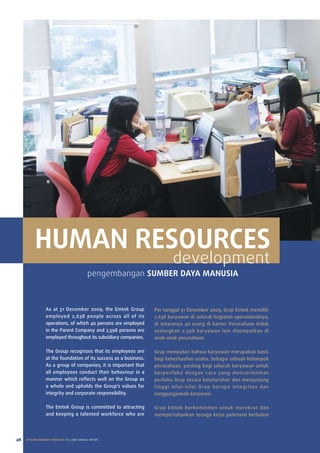 HUMAN RESOURCES
                                                                            development
                                              pengembangan SUMBER DAYA MANUSIA



                  as at 31 December 2009, the emtek Group           per tanggal 31 Desember 2009, Grup emtek memiliki
                  employed 2,638 people across all of its           2.638 karyawan di seluruh kegiatan operasionalnya,
                  operations, of which 40 persons are employed      di antaranya 40 orang di kantor perusahaan Induk
                  in the parent Company and 2,598 persons are       sedangkan 2.598 karyawan lain ditempatkan di
                  employed throughout its subsidiary companies.     anak-anak perusahaan.

                  the Group recognizes that its employees are       Grup menyadari bahwa karyawan merupakan basis
                  at the foundation of its success as a business.   bagi keberhasilan usaha. Sebagai sebuah kelompok
                  as a group of companies, it is important that     perusahaan, penting bagi seluruh karyawan untuk
                  all employees conduct their behaviour in a        berperilaku dengan cara yang mencerminkan
                  manner which reflects well on the Group as        perilaku Grup secara keseluruhan dan menjunjung
                  a whole and upholds the Group’s values for        tinggi nilai-nilai Grup berupa integritas dan
                  integrity and corporate responsibility.           tanggungjawab korporasi.

                  the emtek Group is committed to attracting        Grup emtek berkomitmen untuk merekrut dan
                  and keeping a talented workforce who are          mempertahankan tenaga kerja potensial berbakat




46   PT ELANG MAHKOTA TEKNOLOGI Tbk 2009 annual report
 