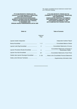 The original consolidated financial statements included herein
                                                                                are in Indonesian language.


      PT ELANG MAHKOTA TEKNOLOGI Tbk                                                    PT ELANG MAHKOTA TEKNOLOGI Tbk
   (DAHULU PT ELANG MAHKOTA TEKNOLOGI)                                              (FORMERLY PT ELANG MAHKOTA TEKNOLOGI)
           DAN ANAK PERUSAHAAN                                                                  AND SUBSIDIARIES
      LAPORAN KEUANGAN KONSOLIDASI                                                    CONSOLIDATED FINANCIAL STATEMENTS
   BESERTA LAPORAN AUDITOR INDEPENDEN                                                  WITH INDEPENDENT AUDITORS’ REPORT
    TAHUN YANG BERAKHIR PADA TANGGAL                                                      YEAR ENDED DECEMBER 31, 2009
             31 DESEMBER 2009                                                          WITH COMPARATIVE FIGURES FOR 2008
  DENGAN ANGKA PERBANDINGAN UNTUK 2008




                           Daftar Isi                                                                  Table of Contents


                                                                       Halaman/
                                                                        Page


Laporan Auditor Independen                                                                                    Independent Auditors’ Report

Neraca Konsolidasi .................................................     1-3         ……………………….. Consolidated Balance Sheets

Laporan Laba Rugi Konsolidasi ..............................               4         ………………… Consolidated Statements of Income

                                                                                          Consolidated Statements of Changes in
Laporan Perubahan Ekuitas Konsolidasi ................                     5         ………………………………. Shareholders’ Equity

Laporan Arus Kas Konsolidasi ................................             6-7        …………… Consolidated Statements of Cash Flows

Catatan atas Laporan Keuangan Konsolidasi .........                     8 - 99       ….. Notes to the Consolidated Financial Statements

Indeks untuk Informasi Tambahan …………………..                                             ……………………Supplementary Information Index




                                                             ******************************
 