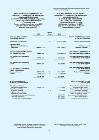 The original consolidated financial statements included herein
                                                                       are in Indonesian language.

     PT ELANG MAHKOTA TEKNOLOGI Tbk                                         PT ELANG MAHKOTA TEKNOLOGI Tbk
   (dahulu PT ELANG MAHKOTA TEKNOLOGI)                                   (formerly PT ELANG MAHKOTA TEKNOLOGI)
           DAN ANAK PERUSAHAAN                                                        AND SUBSIDIARIES
  LAPORAN ARUS KAS KONSOLIDASI (lanjutan)                                       CONSOLIDATED STATEMENTS
       Tahun Yang Berakhir Pada Tanggal                                          OF CASH FLOWS (continued)
                31 Desember 2009                                                Year Ended December 31, 2009
     Dengan angka perbandingan untuk 2008                                      With comparative figures for 2008
        (Disajikan Dalam Ribuan Rupiah,                                       (Expressed In Thousands of Rupiah
            Kecuali Dinyatakan Lain)                                                Unless Otherwise Stated)


                                                            Catatan/
                                            2009             Notes              2008

ARUS KAS DARI AKTIVITAS                                                                           CASH FLOWS FROM FINANCING
PENDANAAN (lanjutan)                                                                                     ACTIVITIES (continued)

Pembayaran hutang obligasi                            -       19               (425.000.000)               Payment of bonds payable

Kas Bersih yang
  Digunakan untuk Aktivitas                                                                                      Net Cash Used In
  Pendanaan                                (264.583.177)                       (528.175.587)                Financing Activities


KENAIKAN (PENURUNAN) BERSIH                                                                        NET INCREASE (DECREASE) IN
KAS DAN SETARA KAS                          96.638.489                         (276.069.701)      CASH AND CASH EQUIVALENTS

KAS DAN SETARA KAS AWAL                                                                           CASH AND CASH EQUIVALENTS
TAHUN                                      693.509.377                         969.579.078          AT BEGINNING OF THE YEAR


KAS DAN SETARA KAS AKHIR                                                                          CASH AND CASH EQUIVALENTS
TAHUN                                      790.147.866                         693.509.377                AT END OF THE YEAR

                                                                                                  CASH AND CASH EQUIVALENTS
KAS DAN SETARA KAS AKHIR                                                                                  AT END OF THE YEAR
TAHUN TERDIRI DARI:                                                                                               CONSISTS OF:
Kas dan setara kas                         794.143.787         3               697.470.707              Cash and cash equivalents
Cerukan                                     (3.995.921)       15                (3.961.330)                             Overdraft

                                           790.147.866                         693.509.377


AKTIVITAS YANG TIDAK                                                                                  ACTIVITIES NOT AFFECTING
MEMPENGARUHI ARUS KAS                                                                                              CASH FLOWS

Reklasifikasi aset dalam                                                                            Reclassification of construction in
  penyelesaian ke aset tetap                41.952.225                           91.774.044               progress to fixed assets
Reklasifikasi aset tetap                                                                            Reclassification of fixed assets to
  ke properti investasi                               -      2j,10               32.439.666                 investment properties
Pengakuan atas uang muka                                                                           Recognition of advances for future
  pemesanan saham melalui:                                    27                                      stock subscriptions through:
  - Novasi pinjaman dari Anak Perusahaan              -                        655.931.707      - Loan novation from a Subsidiary
  - Nilai dari opsi premi                             -                        445.818.161                - Option premium value
  - Investasi pada Anak Perusahaan                    -                        209.328.320           - Investments in subsidiaries




     Catatan atas laporan keuangan konsolidasi terlampir                The accompanying notes form an integral part of these
     merupakan bagian yang tidak terpisahkan dari laporan                        consolidated financial statements.
          keuangan konsolidasi secara keseluruhan.

                                                               7
 
