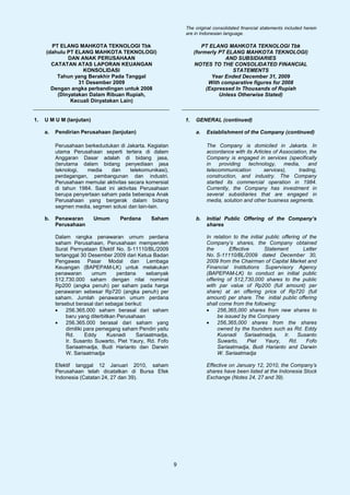 The original consolidated financial statements included herein
                                                                 are in Indonesian language.

       PT ELANG MAHKOTA TEKNOLOGI Tbk                                    PT ELANG MAHKOTA TEKNOLOGI Tbk
     (dahulu PT ELANG MAHKOTA TEKNOLOGI)                              (formerly PT ELANG MAHKOTA TEKNOLOGI)
             DAN ANAK PERUSAHAAN                                                  AND SUBSIDIARIES
       CATATAN ATAS LAPORAN KEUANGAN                                  NOTES TO THE CONSOLIDATED FINANCIAL
                   KONSOLIDASI                                                       STATEMENTS
         Tahun yang Berakhir Pada Tanggal                                    Year Ended December 31, 2009
                 31 Desember 2009                                           With comparative figures for 2008
       Dengan angka perbandingan untuk 2008                                (Expressed In Thousands of Rupiah
         (Dinyatakan Dalam Ribuan Rupiah,                                       Unless Otherwise Stated)
              Kecuali Dinyatakan Lain)


1.   U M U M (lanjutan)                                          1.   GENERAL (continued)

     a.   Pendirian Perusahaan (lanjutan)                             a.   Establishment of the Company (continued)

          Perusahaan berkedudukan di Jakarta. Kegiatan                     The Company is domiciled in Jakarta. In
          utama Perusahaan seperti tertera di dalam                        accordance with its Articles of Association, the
          Anggaran Dasar adalah di bidang jasa,                            Company is engaged in services (specifically
          (terutama dalam bidang penyediaan jasa                           in    providing   technology, media,        and
          teknologi,  media     dan     telekomunikasi),                   telecommunication        services),     trading,
          perdagangan, pembangunan dan industri.                           construction, and industry. The Company
          Perusahaan memulai aktivitas secara komersial                    started its commercial operation in 1984.
          di tahun 1984. Saat ini aktivitas Perusahaan                     Currently, the Company has investment in
          berupa penyertaan saham pada beberapa Anak                       several subsidiaries that are engaged in
          Perusahaan yang bergerak dalam bidang                            media, solution and other business segments.
          segmen media, segmen solusi dan lain-lain.

     b.   Penawaran       Umum       Perdana      Saham               b.   Initial Public Offering of the Company’s
          Perusahaan                                                       shares

          Dalam rangka penawaran umum perdana                              In relation to the initial public offering of the
          saham Perusahaan, Perusahaan memperoleh                          Company’s shares, the Company obtained
          Surat Pernyataan Efektif No. S-11110/BL/2009                     the       Effective       Statement        Letter
          tertanggal 30 Desember 2009 dari Ketua Badan                     No. S-11110/BL/2009 dated December 30,
          Pengawas Pasar Modal dan Lembaga                                 2009 from the Chairman of Capital Market and
          Keuangan (BAPEPAM-LK) untuk melakukan                            Financial Institutions Supervisory Agency
          penawaran        umum      perdana     sebanyak                  (BAPEPAM-LK) to conduct an initial public
          512.730.000 saham dengan nilai nominal                           offering of 512,730,000 shares to the public
          Rp200 (angka penuh) per saham pada harga                         with par value of Rp200 (full amount) per
          penawaran sebesar Rp720 (angka penuh) per                        share) at an offering price of Rp720 (full
          saham. Jumlah penawaran umum perdana                             amount) per share. The initial public offering
          tersebut berasal dari sebagai berikut:                           shall come from the following:
          •    256.365.000 saham berasal dari saham                        •    256,365,000 shares from new shares to
               baru yang diterbitkan Perusahaan                                 be issued by the Company
          •    256.365.000 berasal dari saham yang                         •    256,365,000 shares from the shares
               dimiliki para pemegang saham Pendiri yaitu                       owned by the founders such as Rd. Eddy
               Rd.      Eddy     Kusnadi     Sariaatmadja,                      Kusnadi Sariaatmadja, Ir. Susanto
               Ir. Susanto Suwarto, Piet Yaury, Rd. Fofo                        Suwarto,     Piet     Yaury,    Rd.     Fofo
               Sariaatmadja, Budi Harianto dan Darwin                           Sariaatmadja, Budi Harianto and Darwin
               W. Sariaatmadja                                                  W. Sariaatmadja

          Efektif tanggal 12 Januari 2010, saham                           Effective on January 12, 2010, the Company’s
          Perusahaan telah dicatatkan di Bursa Efek                        shares have been listed at the Indonesia Stock
          Indonesia (Catatan 24, 27 dan 39).                               Exchange (Notes 24, 27 and 39).




                                                             9
 